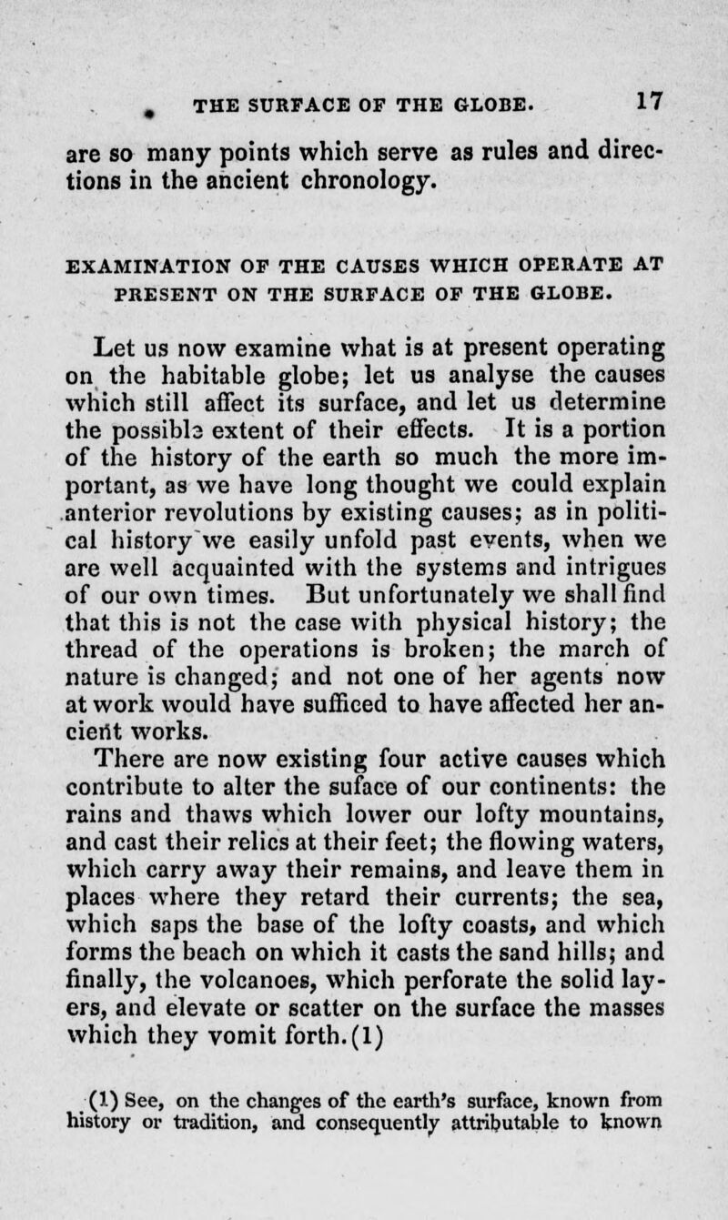 are so many points which serve as rules and direc- tions in the ancient chronology. EXAMINATION OF THE CAUSES WHICH OPERATE AT PRESENT ON THE SURFACE OF THE GLOBE. Let us now examine what is at present operating on the habitable globe; let us analyse the causes which still affect its surface, and let us determine the possibb extent of their effects. It is a portion of the history of the earth so much the more im- portant, as we have long thought we could explain anterior revolutions by existing causes; as in politi- cal historywe easily unfold past events, when we are well acquainted with the systems and intrigues of our own times. But unfortunately we shall find that this is not the case with physical history; the thread of the operations is broken; the march of nature is changed; and not one of her agents now at work would have sufficed to have affected her an- cierit works. There are now existing four active causes which contribute to alter the suface of our continents: the rains and thaws which lower our lofty mountains, and cast their relics at their feet; the flowing waters, which carry away their remains, and leave them in places where they retard their currents; the sea, which saps the base of the lofty coasts, and which forms the beach on which it casts the sand hills; and finally, the volcanoes, which perforate the solid lay- ers, and elevate or scatter on the surface the masses which they vomit forth. (1) (1) See, on the changes of the earth's surface, known from history or tradition, and consequently attributable to known