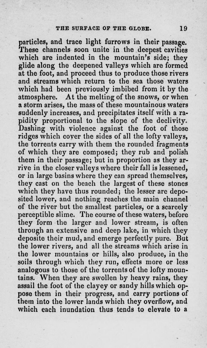 particles, and trace light furrows in their passage. These channels soon unite in the deepest cavities which are indented in the mountain's side; they glide along the deepened valleys which are formed at the foot, and proceed thus to produce those rivers and streams which return to the sea those waters which had been previously imbibed from it by the atmosphere. At the melting of the snows, or when a storm arises, the mass of these mountainous waters suddenly increases, and precipitates itself with a ra- pidity proportional to the slope of the declivity. Dashing with violence against the foot of those ridges which cover the sides of all the lofty valleys, the torrents carry with them the rounded fragments of which they are composed; they rub and polish them in their passage; but in proportion as they ar- rive in the closer valleys where their fall is lessened, or in large basins where they can spread themselves, they cast on the beach the largest of these stones which they have thus rounded; the lesser are depo- sited lower, and nothing reaches the main channel of the river but the smallest particles, or a scarcely perceptible slime. The course of these waters, before they form the larger and lower stream, is often through an extensive and deep lake, in which they deposite their mud, and emerge perfectly pure. But the lower rivers, and all the streams which arise in the lower mountains or hills, also produce, in the soils through which they run, effects more or less analogous to those of the torrents of the lofty moun- tains. When they are swollen by heavy rains, they assail the foot of the clayey or sandy hills which op- pose them in their progress, and carry portions of them into the lower lands which they overflow, and which each inundation thus tends to elevate to a