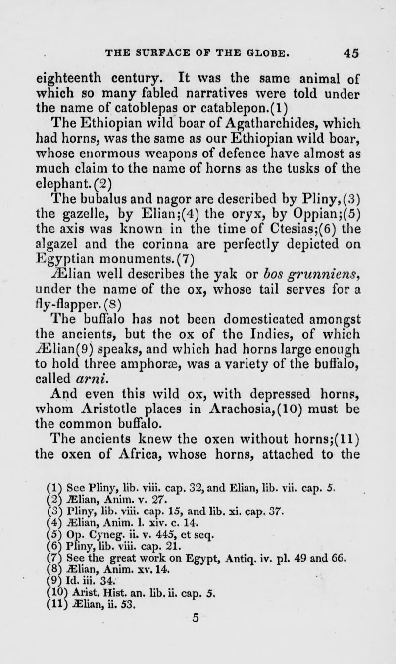 eighteenth century. It was the same animal of which so many fabled narratives were told under the name of catoblepas or catablepon.(l) The Ethiopian wild boar of Agatharchides, which had horns, was the same as our Ethiopian wild boar, whose enormous weapons of defence have almost as much claim to the name of horns as the tusks of the elephant. (2) The bubalus and nagor are described by Pliny,(3) the gazelle, by Elian;(4) the oryx, by Oppian;(5) the axis was known in the time of Ctesias;(6) the algazel and the corinna are perfectly depicted on Egyptian monuments. (7) iElian well describes the yak or bos gmnniens, under the name of the ox, whose tail serves for a fly-flapper. (8) The buffalo has not been domesticated amongst the ancients, but the ox of the Indies, of which iElian(9) speaks, and which had horns large enough to hold three amphorae, was a variety of the buffalo, called ami. And even this wild ox, with depressed horns, whom Aristotle places in Arachosia,(10) must be the common buffalo. The ancients knew the oxen without horns;(ll) the oxen of Africa, whose horns, attached to the (1) See Pliny, lib. viii. cap. 32, and Elian, lib. vii. cap. 5. (2) JElian, Anim. v. 27. (3) Pliny, lib. viii. cap. 15, and lib. xi. cap. 37. (4) JElian, Anim. 1. xiv. c. 14. (5) Op. Cyneg. ii. v. 445, et seq. (6) Pliny, lib. viii. cap. 21. (7) See the great work on Egypt, Antiq. iv. pi. 49 and 66. (8) JElian, Anim. xv. 14. (9) Id. iii. 34. (10) Arist. Hist. an. lib. ii. cap. 5. (11) JElian, ii. 53. 5