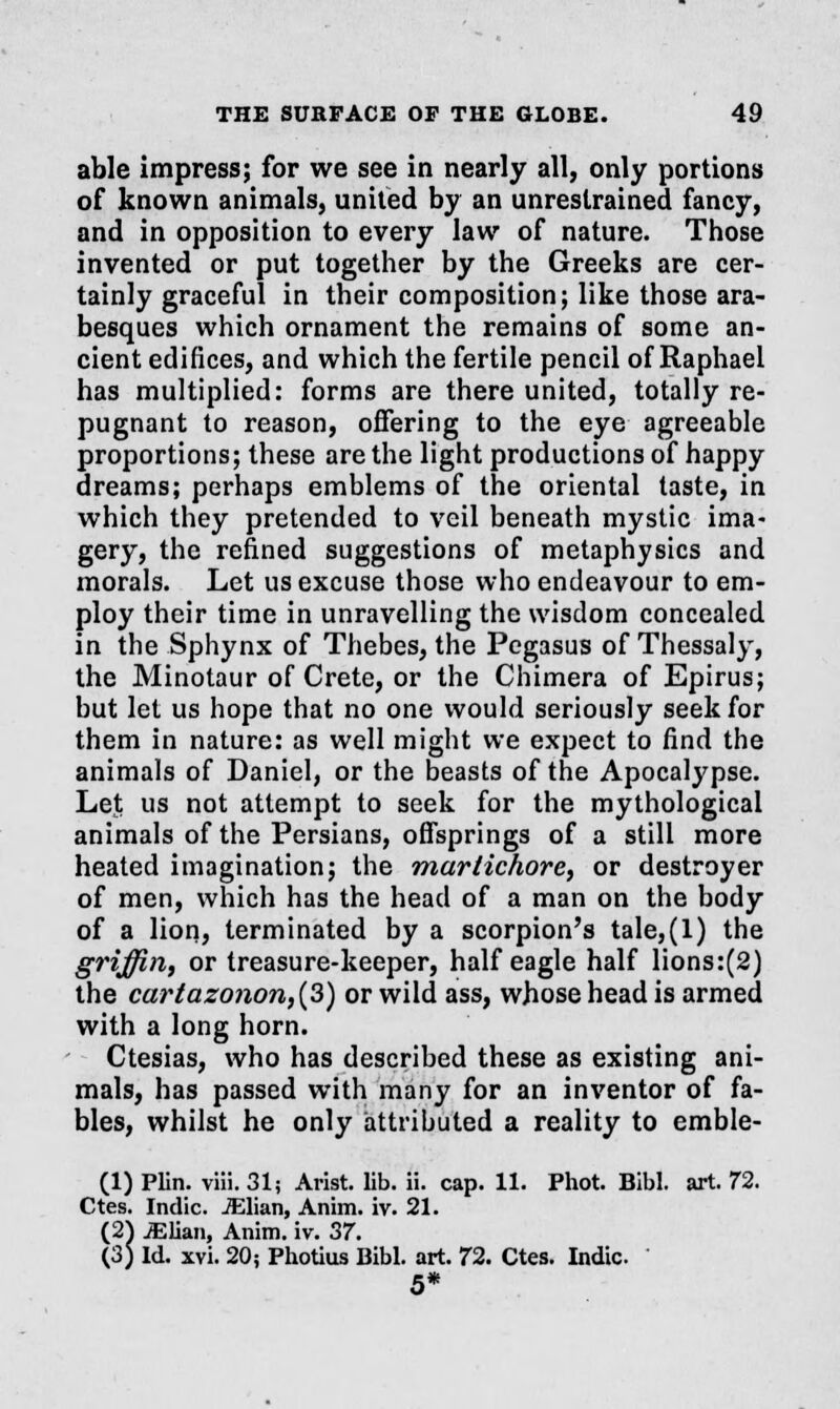 able impress; for we see in nearly all, only portions of known animals, united by an unrestrained fancy, and in opposition to every law of nature. Those invented or put together by the Greeks are cer- tainly graceful in their composition; like those ara- besques which ornament the remains of some an- cient edifices, and which the fertile pencil of Raphael has multiplied: forms are there united, totally re- pugnant to reason, offering to the eye agreeable proportions; these are the light productions of happy dreams; perhaps emblems of the oriental taste, in which they pretended to veil beneath mystic ima- gery, the refined suggestions of metaphysics and morals. Let us excuse those who endeavour to em- ploy their time in unravelling the wisdom concealed in the Sphynx of Thebes, the Pegasus of Thessaly, the Minotaur of Crete, or the Chimera of Epirus; but let us hope that no one would seriously seek for them in nature: as well might we expect to find the animals of Daniel, or the beasts of the Apocalypse. Let us not attempt to seek for the mythological animals of the Persians, offsprings of a still more heated imagination; the marlichore, or destroyer of men, which has the head of a man on the body of a lion, terminated by a scorpion's tale,(l) the griffiriy or treasure-keeper, half eagle half lions:(2) the cartazonon,(3) or wild ass, whose head is armed with a long horn. Ctesias, who has described these as existing ani- mals, has passed with many for an inventor of fa- bles, whilst he only attributed a reality to emble- (1) Plin. viii. 31; Arist. lib. ii. cap. 11. Phot. Bibl. art. 72. Ctes. Indie. JElian, Anim. iv. 21. (2) JElian, Anim. iv. 37. (3) Id. xvi. 20; Photius Bibl. art. 72. Ctes. Indie 5*