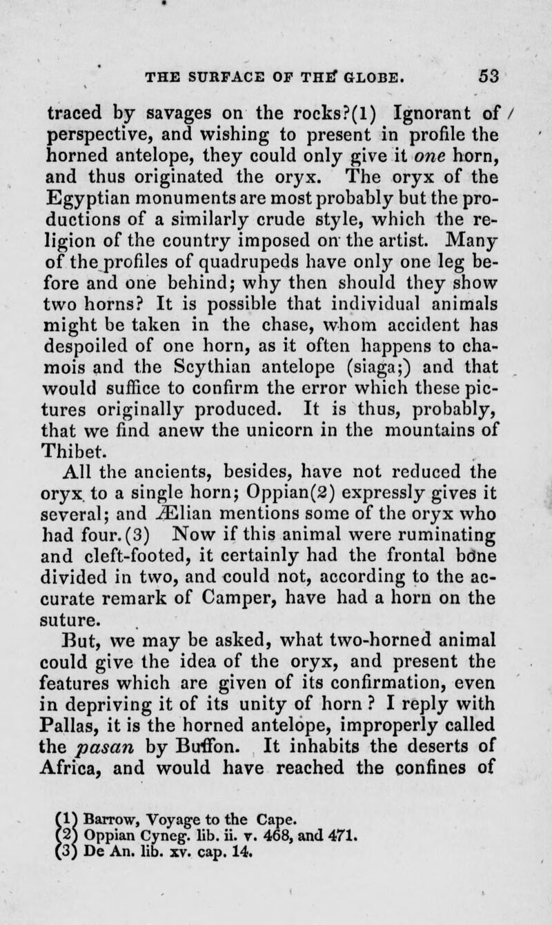 traced by savages on the rocks?(1) Ignorant of/ perspective, and wishing to present in profile the horned antelope, they could only give it one horn, and thus originated the oryx. The oryx of the Egyptian monuments are most probably but the pro- ductions of a similarly crude style, which the re- ligion of the country imposed on the artist. Many of the profiles of quadrupeds have only one leg be- fore and one behind; why then should they show two horns? It is possible that individual animals might be taken in the chase, whom accident has despoiled of one horn, as it often happens to cha- mois and the Scythian antelope (siaga;) and that would suffice to confirm the error which these pic- tures originally produced. It is thus, probably, that we find anew the unicorn in the mountains of Thibet. All the ancients, besides, have not reduced the oryx, to a single horn; Oppian(2) expressly gives it several; and iElian mentions some of the oryx who had four. (3) Now if this animal were ruminating and cleft-footed, it certainly had the frontal bdne divided in two, and could not, according to the ac- curate remark of Camper, have had a horn on the suture. But, we may be asked, what two-horned animal could give the idea of the oryx, and present the features which are given of its confirmation, even in depriving it of its unity of horn ? I reply with Pallas, it is the horned antelope, improperly called the pasan by BirfFon. It inhabits the deserts of Africa, and would have reached the confines of (V\ Barrow, Voyage to the Cape. l2S Oppian Cyneg. lib. ii. r. 468, and 471. (3; De An. lib. xv. cap. 14.