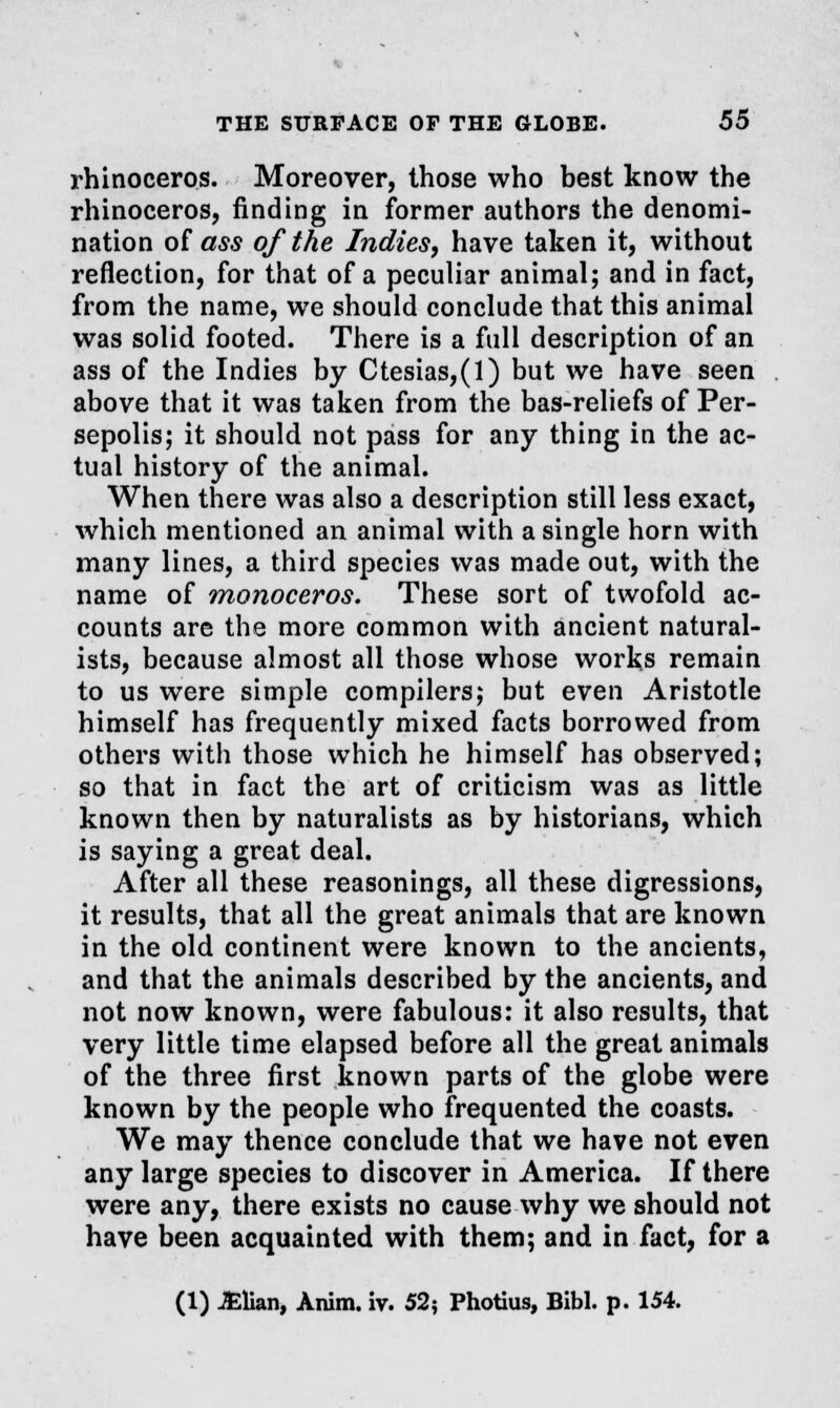 rhinoceros. Moreover, those who best know the rhinoceros, finding in former authors the denomi- nation of ass of the Indies, have taken it, without reflection, for that of a peculiar animal; and in fact, from the name, we should conclude that this animal was solid footed. There is a full description of an ass of the Indies by Ctesias,(l) but we have seen above that it was taken from the bas-reliefs of Per- sepolis; it should not pass for any thing in the ac- tual history of the animal. When there was also a description still less exact, which mentioned an animal with a single horn with many lines, a third species was made out, with the name of monoceros. These sort of twofold ac- counts are the more common with ancient natural- ists, because almost all those whose works remain to us were simple compilers; but even Aristotle himself has frequently mixed facts borrowed from others with those which he himself has observed; so that in fact the art of criticism was as little known then by naturalists as by historians, which is saying a great deal. After all these reasonings, all these digressions, it results, that all the great animals that are known in the old continent were known to the ancients, and that the animals described by the ancients, and not now known, were fabulous: it also results, that very little time elapsed before all the great animals of the three first known parts of the globe were known by the people who frequented the coasts. We may thence conclude that we have not even any large species to discover in America. If there were any, there exists no cause why we should not have been acquainted with them; and in fact, for a (1) JElian, Anim. iv. 52; Photius, Bibl. p. 154.