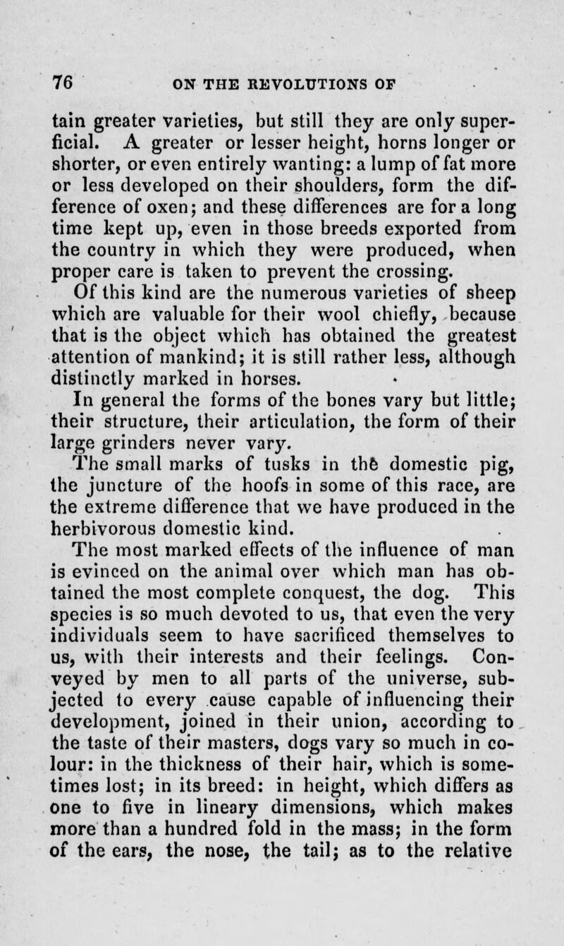 tain greater varieties, but still they are only super- ficial. A greater or lesser height, horns longer or shorter, or even entirely wanting: a lump of fat more or less developed on their shoulders, form the dif- ference of oxen; and these differences are for a long time kept up, even in those breeds exported from the country in which they were produced, when proper care is taken to prevent the crossing. Of this kind are the numerous varieties of sheep which are valuable for their wool chiefly, because that is the object which has obtained the greatest attention of mankind; it is still rather less, although distinctly marked in horses. In general the forms of the bones vary but little; their structure, their articulation, the form of their large grinders never vary. The small marks of tusks in the domestic pig, the juncture of the hoofs in some of this race, are the extreme difference that we have produced in the herbivorous domestic kind. The most marked effects of the influence of man is evinced on the animal over which man has ob- tained the most complete conquest, the dog. This species is so much devoted to us, that even the very individuals seem to have sacrificed themselves to us, with their interests and their feelings. Con- veyed by men to all parts of the universe, sub- jected to every cause capable of influencing their development, joined in their union, according to the taste of their masters, dogs vary so much in co- lour: in the thickness of their hair, which is some- times lost; in its breed: in height, which differs as one to five in lineary dimensions, which makes more than a hundred fold in the mass; in the form of the ears, the nose, the tail; as to the relative