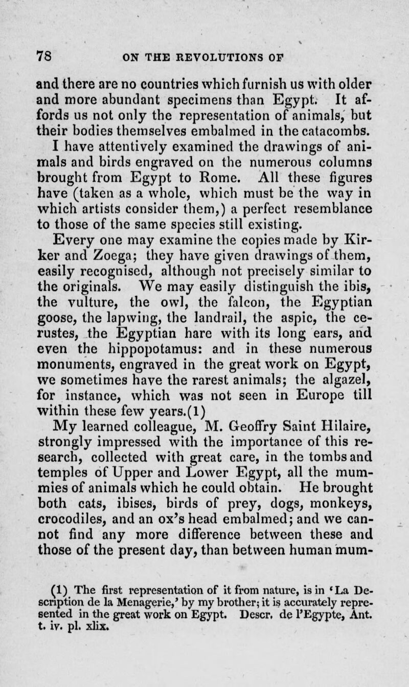 and there are no countries which furnish us with older and more abundant specimens than Egypt. It af- fords us not only the representation of animals, but their bodies themselves embalmed in the catacombs. I have attentively examined the drawings of ani- mals and birds engraved on the numerous columns brought from Egypt to Rome. All these figures have (taken as a whole, which must be the way in which artists consider them,) a perfect resemblance to those of the same species still existing. Every one may examine the copies made by Kir- ker and Zoega; they have given drawings of them, easily recognised, although not precisely similar to the originals. We may easily distinguish the ibis, the vulture, the owl, the falcon, the Egyptian goose, the lapwing, the landrail, the aspic, the ce- rustes, the Egyptian hare with its long ears, and even the hippopotamus: and in these numerous monuments, engraved in the great work on Egypt, we sometimes have the rarest animals; the algazel, for instance, which was not seen in Europe till within these few years.(l) My learned colleague, M. GeofTry Saint Hilaire, strongly impressed with the importance of this re- search, collected with great care, in the tombs and temples of Upper and Lower Egypt, all the mum- mies of animals which he could obtain. He brought both cats, ibises, birds of prey, dogs, monkeys, crocodiles, and an ox's head embalmed; and we can- not find any more difference between these and those of the present day, than between human mum- (1) The first representation of it from nature, is in 'La De- scription de la Menagerie,' by my brother; it is accurately repre- sented in the great work on Egypt. Descr. de PEgypte, Ant. t. iv. pi. xlix.