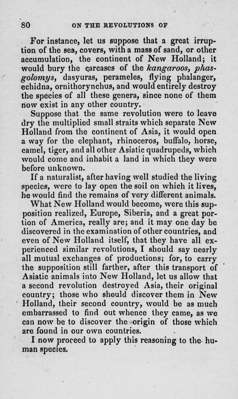 For instance, let us suppose that a great irrup- tion of the sea, covers, with a mass of sand, or other accumulation, the continent of New Holland; it would bury the qarcases of the kangaroos, phas- golomys, dasyuras, perameles, flying phalanger, echidna, ornithorynchus, and would entirely destroy the species of all these genera, since none of them now exist in any other country. Suppose that the same revolution were to leave dry the multiplied small straits which separate New Holland from the continent of Asia, it would open a way for the elephant, rhinoceros, buffalo, horse, camel, tiger, and all other Asiatic quadrupeds, which would come and inhabit a land in which they were before unknown. If a naturalist, after having well studied the living species, were to lay open the soil on which it lives, he would find the remains of very different animals. What New Holland would become, were this sup- position realized, Europe, Siberia, and a great por- tion of America, really are; and it may one day be discovered in the examination of other countries, and even of New Holland itself, that they have all ex- perienced similar revolutions, I should say nearly all mutual exchanges of productions; for, to carry the supposition still farther, after this transport of Asiatic animals into New Holland, let us allow that a second revolution destroyed Asia, their original country; those who should discover them in New Holland, their second country, would be as much embarrassed to find out whence they came, as we can now be to discover the origin of those which are found in our own countries. I now proceed to apply this reasoning to the hu- man species.