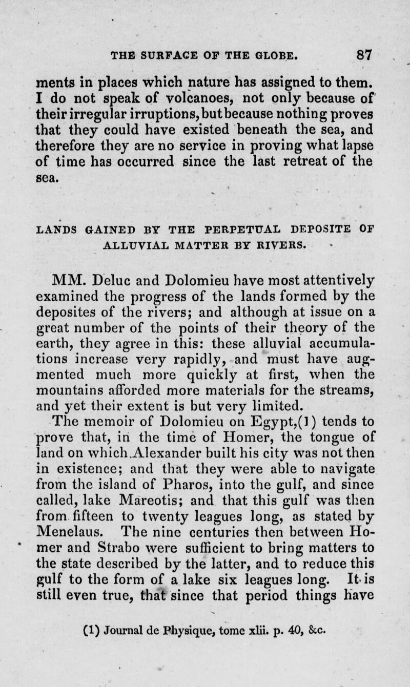 merits in places which nature has assigned to them. I do not speak of volcanoes, not only because of their irregular irruptions,butbecause nothing proves that they could have existed beneath the sea, and therefore they are no service in proving what lapse of time has occurred since the last retreat of the sea. LANDS GAINED BY THE PERPETUAL DEP0SITE OF ALLUVIAL MATTER BY RIVERS. MM. Deluc and Dolomieu have most attentively examined the progress of the lands formed by the deposites of the rivers; and although at issue on a great number of the points of their theory of the earth, they agree in this: these alluvial accumula- tions increase very rapidly, and must have aug- mented much more quickly at first, when the mountains afforded more materials for the streams, and yet their extent is but very limited. The memoir of Dolomieu on Egypt,(l) tends to prove that, in the time of Homer, the tongue of land on which .Alexander built his city was not then in existence; and that they were able to navigate from the island of Pharos, into the gulf, and since called, lake Mareotis; and that this gulf was then from fifteen to twenty leagues long, as stated by Menelaus. The nine centuries then between Ho- mer and Strabo were sufficient to bring matters to the state described by the latter, and to reduce this gulf to the form of a lake six leagues long. It is still even true, that since that period things have (1) Journal de Physique, tome xlii. p. 40, &c.