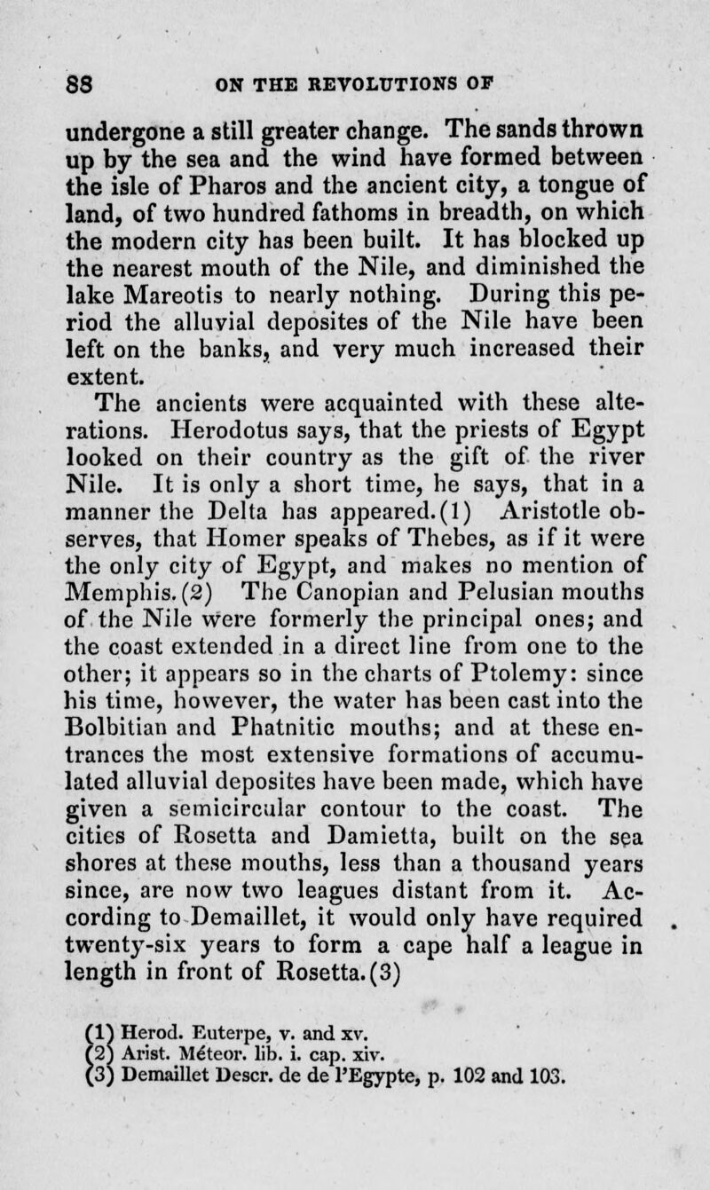 undergone a still greater change. The sands thrown up by the sea and the wind have formed between the isle of Pharos and the ancient city, a tongue of land, of two hundred fathoms in breadth, on which the modern city has been built. It has blocked up the nearest mouth of the Nile, and diminished the lake Mareotis to nearly nothing. During this pe- riod the alluvial deposites of the Nile have been left on the banks, and very much increased their extent. The ancients were acquainted with these alte- rations. Herodotus says, that the priests of Egypt looked on their country as the gift of the river Nile. It is only a short time, he says, that in a manner the Delta has appeared.(1) Aristotle ob- serves, that Homer speaks of Thebes, as if it were the only city of Egypt, and makes no mention of Memphis. (2) The Canopian and Pelusian mouths of the Nile Were formerly the principal ones; and the coast extended in a direct line from one to the other; it appears so in the charts of Ptolemy: since his time, however, the water has been cast into the Bolbitian and Phatnitic mouths; and at these en- trances the most extensive formations of accumu- lated alluvial deposites have been made, which have given a semicircular contour to the coast. The cities of Rosetta and Damietta, built on the sea shores at these mouths, less than a thousand years since, are now two leagues distant from it. Ac- cording to Demaillet, it would only have required twenty-six years to form a cape half a league in length in front of Rosetta. (3) (1) Herod. Euterpe, v. and xv. (2) Arist. Mtfteor. lib. i. cap. xiv.