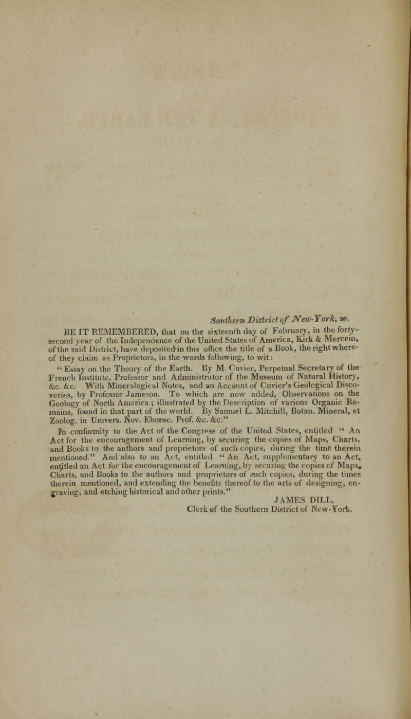 Southern District of New-York, ». BE IT REMEMBERED, that on the sixteenth day of February, in the forty- second year of the Independence of the United States of America, Kirk & Mercem, of the said District, have depositedin this office the title of a Book, the right where- of they claim as Proprietors, in the words following, to wit:  Essay on the Theory of the Earth. By M. Cuvier, Perpetual Secretary of the French Institute, Professor and Administrator of the Museum of Natural History, &c. &c. With Mineralogical Notes, and an Account of Cuvier's Geological Disco- veries, by Professor Jameson. To which are now added, Observations on the Geology of North America ; illustrated by the Description of various Organic Re- mains, found in that part of the world. By Samuel L. Mitchill, Botan. Mineral, et Zoolog. in Univers. Nov. Eborac. Prof. &c. &c. In conformity to the Act of the Congress of the United States, entitled '* An Act for the encouragement of Learning, by securing the copies of Maps, Charts, and Books to the authors and proprietors of such topics, during the time therein mentioned. And also to an Act, entitled  An Act, supplementary to an Act, entitled an Act for the encouragement of Learning, by securing the copies of Maps, Charts, and Books to the authors and proprietors of such copies, during the times therein mentioned, and extending the benefits thereof to the arts of designing, en- graving:, and etching historical and other prints. JAMES DILL, Clerk of the Southern District of New-York.