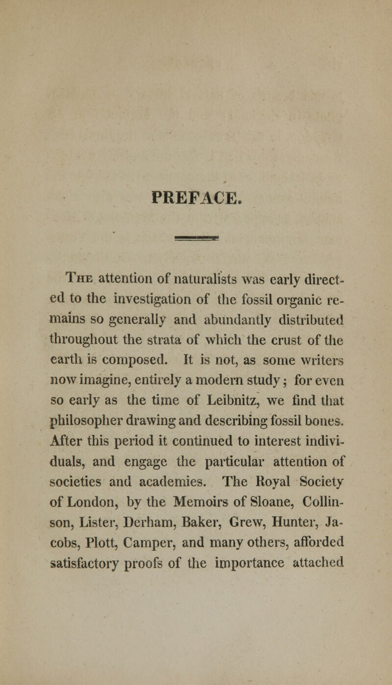 PREFACE. The attention of naturalists was early direct- ed to the investigation of the fossil organic re- mains so generally and abundantly distributed throughout the strata of which the crust of the earth is composed. It is not, as some writers now imagine, entirely a modern study; for even so early as the time of Leibnitz, we find that philosopher drawing and describing fossil bones. After this period it continued to interest indivi- duals, and engage the particular attention of societies and academies. The Royal Society of London, by the Memoirs of Sloane, Collin- son, Lister, Derham, Baker, Grew, Hunter, Ja- cobs, Plott, Camper, and many others, afforded satisfactory proofs of the importance attached