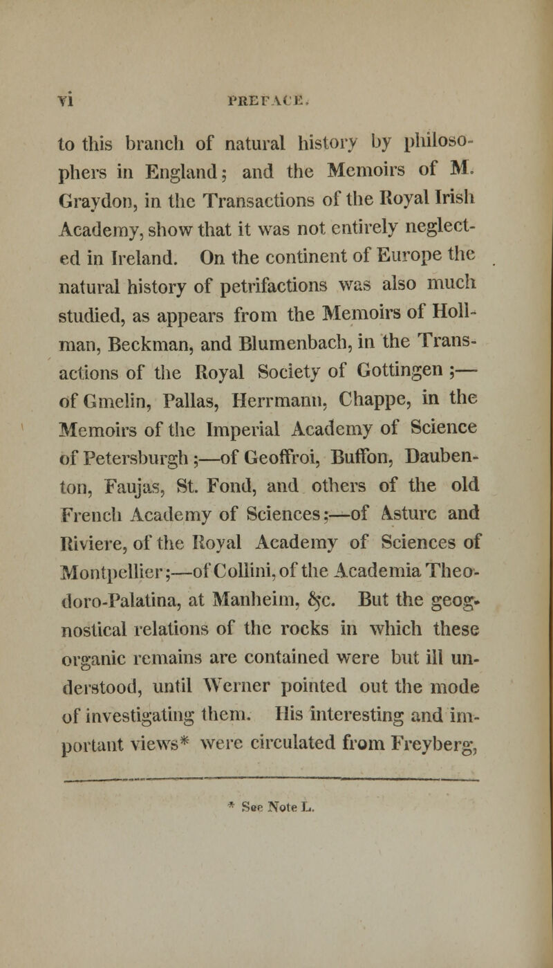 to this branch of natural history by philoso- phers in England; and the Memoirs of M. Graydon, in the Transactions of the Royal Irish Academy, show that it was not entirely neglect- ed in Ireland. On the continent of Europe the natural history of petrifactions was also much studied, as appears from the Memoirs of Holl- man, Beckman, and Blumenbach, in the Trans- actions of the Royal Society of Gottingen ;— of Gmelin, Pallas, Herrmann, Chappe, in the Memoirs of the Imperial Academy of Science of Petersburg!!;—of Geoffroi, Bufifon, Dauben- ton, Faujas, St. Fond, and others of the old French Academy of Sciences;—of A^sturc and Riviere, of the Royal Academy of Sciences of Montpellier;—of Collini, of the Academia Theo- doro-Palatina, at Manheim, £$c. But the geog. nostical relations of the rocks in which these organic remains are contained were but ill un- derstood, until Werner pointed out the mode of investigating them. His interesting and im- portant views* were circulated from Freyberg, * Soe Note L.