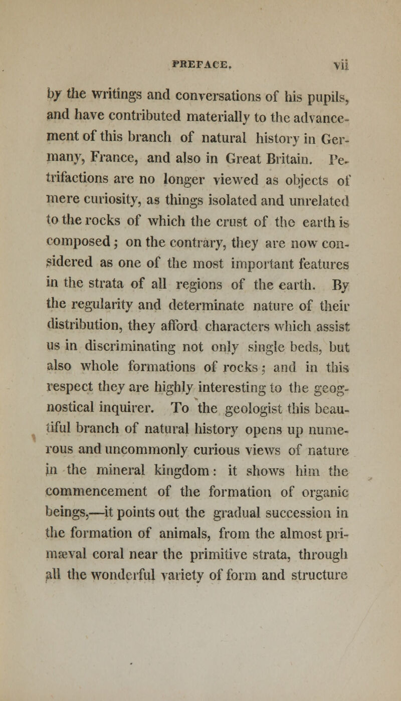 by the writings and conversations of his pupils, and have contributed materially to the advance- ment of this branch of natural history in Ger- many, France, and also in Great Britain. Pe~ trifactions are no longer viewed as objects of mere curiosity, as things isolated and unrelated to the rocks of which the crust of the earth is composed; on the contrary, they are now con- sidered as one of the most important features in the strata of all regions of the earth. By the regularity and determinate nature of their distribution, they afford characters which assist us in discriminating not only single beds, but also whole formations of rocks 5 and in this respect they are highly interesting to the geog- nostical inquirer. To the geologist this beau- tiful branch of natural history opens up nume- rous and uncommonly curious views of nature in the mineral kingdom: it shows him the commencement of the formation of organic beings,—it points out the gradual succession in the formation of animals, from the almost pri- maeval coral near the primitive strata, through all the wonderful variety of form and structure