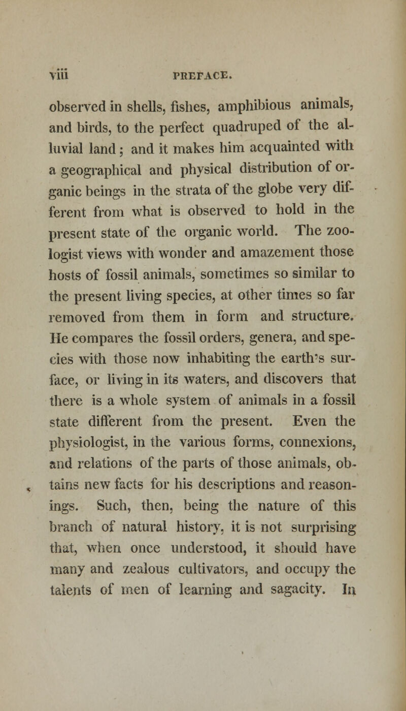 observed in shells, fishes, amphibious animals, and birds, to the perfect quadruped of the al- luvial land; and it makes him acquainted with a geographical and physical distribution of or- ganic beings in the strata of the globe very dif- ferent from what is observed to hold in the present state of the organic world. The zoo- logist views with wonder and amazement those hosts of fossil animals, sometimes so similar to the present living species, at other times so far removed from them in form and structure. He compares the fossil orders, genera, and spe- cies with those now inhabiting the earth's sur- face, or living in its waters, and discovers that there is a whole system of animals in a fossil state different from the present. Even the physiologist, in the various forms, connexions, and relations of the parts of those animals, ob- tains new facts for his descriptions and reason- ings. Such, then, being the nature of this branch of natural history, it is not surprising that, when once understood, it should have many and zealous cultivators, and occupy the talents of men of learning and sagacity. In