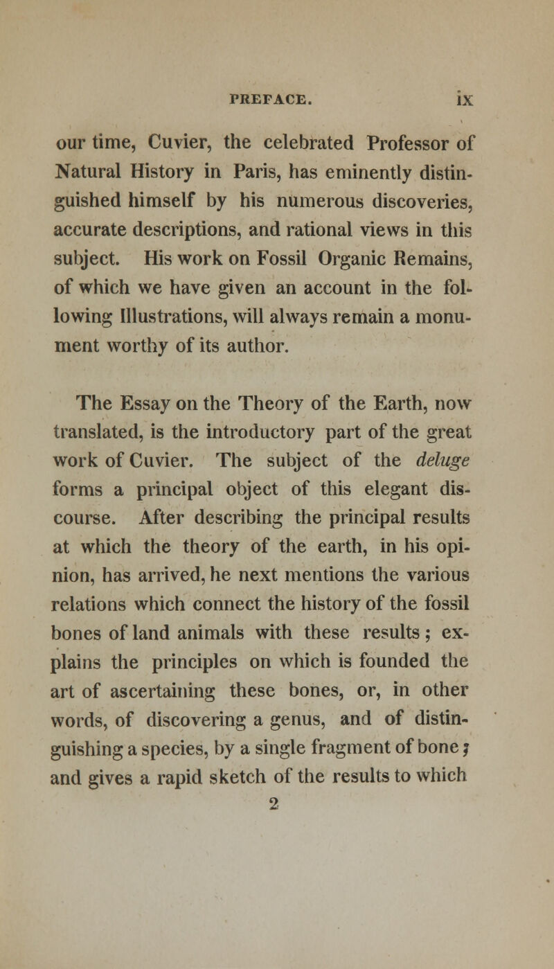 our time, Cuvier, the celebrated Professor of Natural History in Paris, has eminently distin- guished himself by his numerous discoveries, accurate descriptions, and rational views in this subject. His work on Fossil Organic Remains, of which we have given an account in the fol- lowing Illustrations, will always remain a monu- ment worthy of its author. The Essay on the Theory of the Earth, now translated, is the introductory part of the great work of Cuvier. The subject of the deluge forms a principal object of this elegant dis- course. After describing the principal results at which the theory of the earth, in his opi- nion, has arrived, he next mentions the various relations which connect the history of the fossil bones of land animals with these results; ex- plains the principles on which is founded the art of ascertaining these bones, or, in other words, of discovering a genus, and of distin- guishing a species, by a single fragment of bone; and gives a rapid sketch of the results to which 2