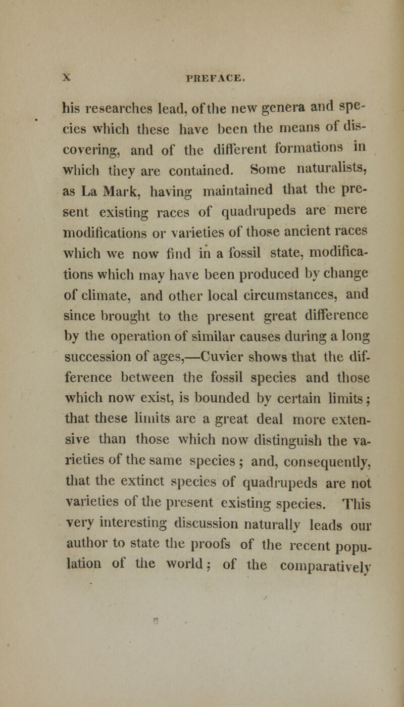 his researches lead, of the new genera and spe- cies which these have been the means of dis- covering, and of the different formations in which they are contained. Some naturalists, as La Mark, having maintained that the pre- sent existing races of quadrupeds are mere modifications or varieties of those ancient races which we now find in a fossil state, modifica- tions which may have been produced by change of climate, and other local circumstances, and since brought to the present great difference by the operation of similar causes during a long succession of ages,—Cuvier shows that the dif- ference between the fossil species and those which now exist, is bounded by certain limits; that these limits are a great deal more exten- sive than those which now distinguish the va- rieties of the same species ; and, consequently, that the extinct species of quadrupeds are not varieties of the present existing species. This very interesting discussion naturally leads our author to state the proofs of the recent popu- lation of the world; of the comparatively