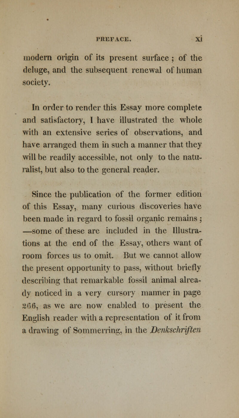 modern origin of its present surface ; of the deluge, and the subsequent renewal of human society. In order to render this Essay more complete and satisfactory, I have illustrated the whole with an extensive series of observations, and have arranged them in such a manner that they will be readily accessible, not only to the natu- ralist, but also to the general reader. Since the publication of the former edition of this Essay, many curious discoveries have been made in regard to fossil organic remains ; —some of these are included in the Illustra- tions at the end of the Essay, others want of room forces us to omit. But we cannot allow the present opportunity to pass, without briefly describing that remarkable fossil animal alrea- dy noticed in a very cursory manner in page 266, as we are now enabled to present the English reader with a representation of it from a drawing of Sommerring, in the Denkschriften