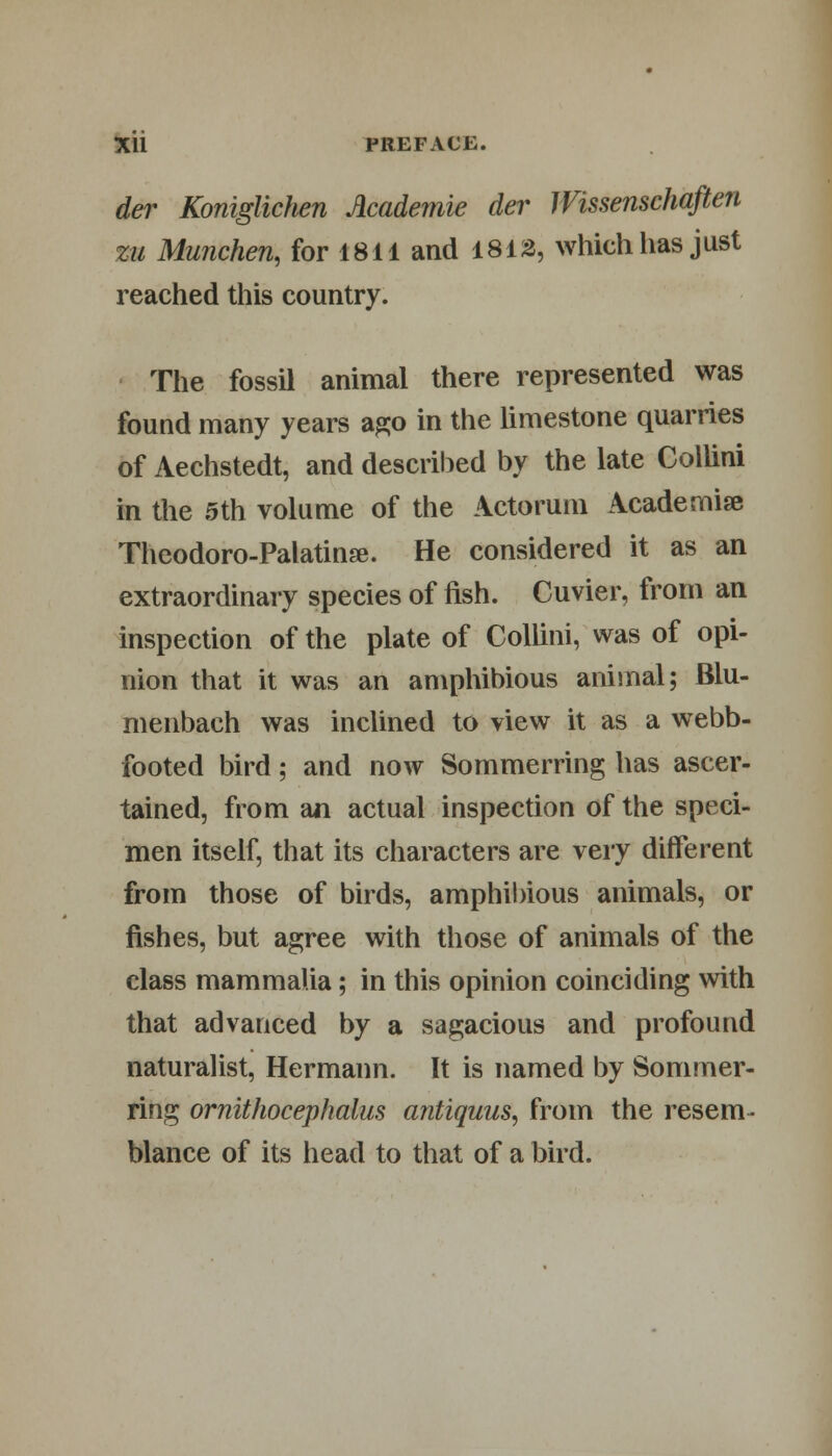 der Koniglichen Academie der Wissenschaften zu Munchen, for 1811 and 1813, which has just reached this country. The fossil animal there represented was found many years ago in the limestone quarries of Aechstedt, and described by the late Collini in the 5th volume of the Actorum Academise Theodoro-Palatinse. He considered it as an extraordinary species of fish. Cuvier, from an inspection of the plate of Collini, was of opi- nion that it was an amphibious animal; Blu- menbach was inclined to view it as a webb- footed bird; and now Sommerring has ascer- tained, from an actual inspection of the speci- men itself, that its characters are very different from those of birds, amphibious animals, or fishes, but agree with those of animals of the class mammalia; in this opinion coinciding with that advanced by a sagacious and profound naturalist, Hermann. It is named by Sommer- ring ornithocephalus antiquus, from the resem- blance of its head to that of a bird.