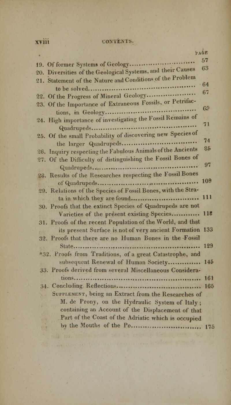 57 19. Of former Systems of Geology 20. Diversities of the Geological Systems, and their Causes 21. Statement of the Nature and Conditions of the Problem 64 to be solved  fii 22. Of the Progress of Mineral Geology ;•••• 23. Of the Importance of Extraneous Fossils, or Pctnfac- tions, in Geology .**« 24. High importance of investigating the Fossil Remains ol Quadrupeds  25. Of the small Probability of discovering new Species of a 74 the larger Quadrupeds 26. Inquiry respecting the Fabulous Animals of the Ancients 85 27. Of the Difficulty of distinguishing the Fossil Bones of 97 Quadrupeds.. 28. Results of the Researches respecting the Fossil Bones of Quadrupeds 10^ 29. Relations of the Species of Fossil Bones, with the Stra- ta in which they are found.. H* '30. Proofs that the extinct Species of Quadrupeds are not Varieties of the present existing Species 118 31. Proofs of the recent Population of the World, and that its present Surface is not of very ancient Formation 133 32. Proofs that there are no Human Bones in the Fossil State 129 *32. Proofs from Traditions, of a great Catastrophe, and subsequent Renewal of Human Society 145 33. Proofs derived from several Miscellaneous Considera- tions 161 34. Concluding Reflections 165 Supplement, being an Extract from the Researches of M. de Prony, on the Hydraulic System of Italy ; containing an Account of the Displacement of that Part of the Coast of the Adriatic which is occupied by the Mouths of the Po , 175