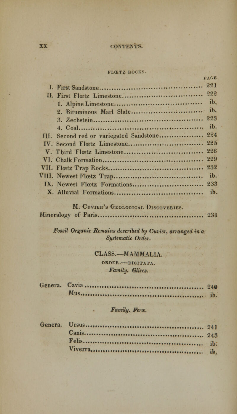 FLOETZ ROCKS. PAGE I. First Sandstone 221 II. First Floetz Limestone 222 1. Alpine Limestone ™' 2. Bituminous Marl Slate io- 3. Zechstein 223 4. Coal . ib- III. Second red or variegated Sandstone 224 IV. Second Floetz Limestone 225 V. Third Floetz Limestone 226 VI. Chalk Formation 229 VII. Floetz Trap Rocks 232 VIII. Newest Floetz Trap . ih. IX. Newest Floetz Formations 233 X. Alluvial Formations ib. M. Cuvier's Geological Discoveries. Mineralogy of Paris 238 Fossil Organic Remains described by Cuvier, arranged in a Systematic Order. CLASS.—MAMMALIA. ORDER. DIGITATA. Family. Glires. Genera. Cavia , 240 Mus... ( jt,. Family. Ferae. Genera. Ursus...,, 24j 243 Cams. Felis ib. Viverra,...,,.,...,,.,, ,,, ^