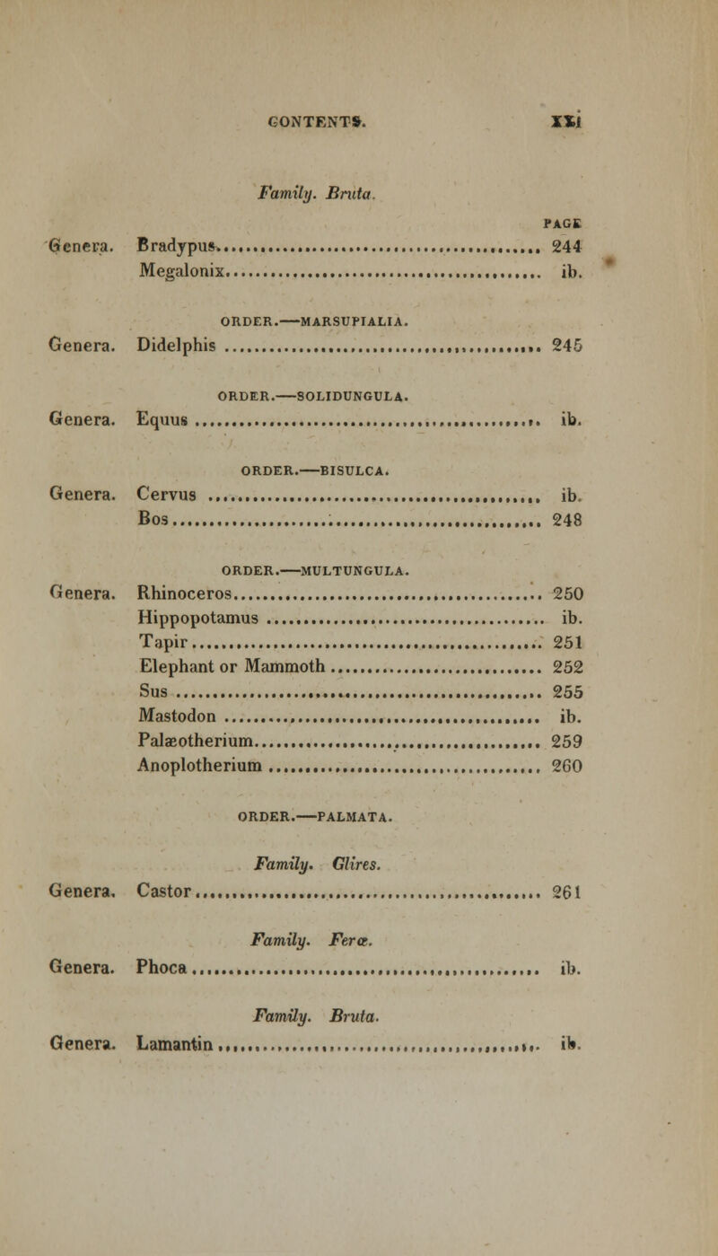 GONTENT*. Xll Family. Bruta. PAGE 6 enera. Bradypus. 244 Megalonix ., ib. ORDER. MARSUPIALIA. Genera. Didelphis 245 ORDER. SOLIDUNGULA. Genera. Equus ,. ,.i. ib. ORDER. BISULCA. Genera. Cervus ib. Bos 248 ORDER. MULTUNGULA. Genera. Rhinoceros 250 Hippopotamus ib. Tapir 251 Elephant or Mammoth 252 Sus 255 Mastodon ib. Palaeotherium , 259 Anoplotherium 260 ORDER. PALMATA. Family. Glires. Genera, Castor , 261 Family. Ferct. Genera. Phoca... ,,,. ib. Family. Bruta. Genera. Lamantin ..*»«• ib-