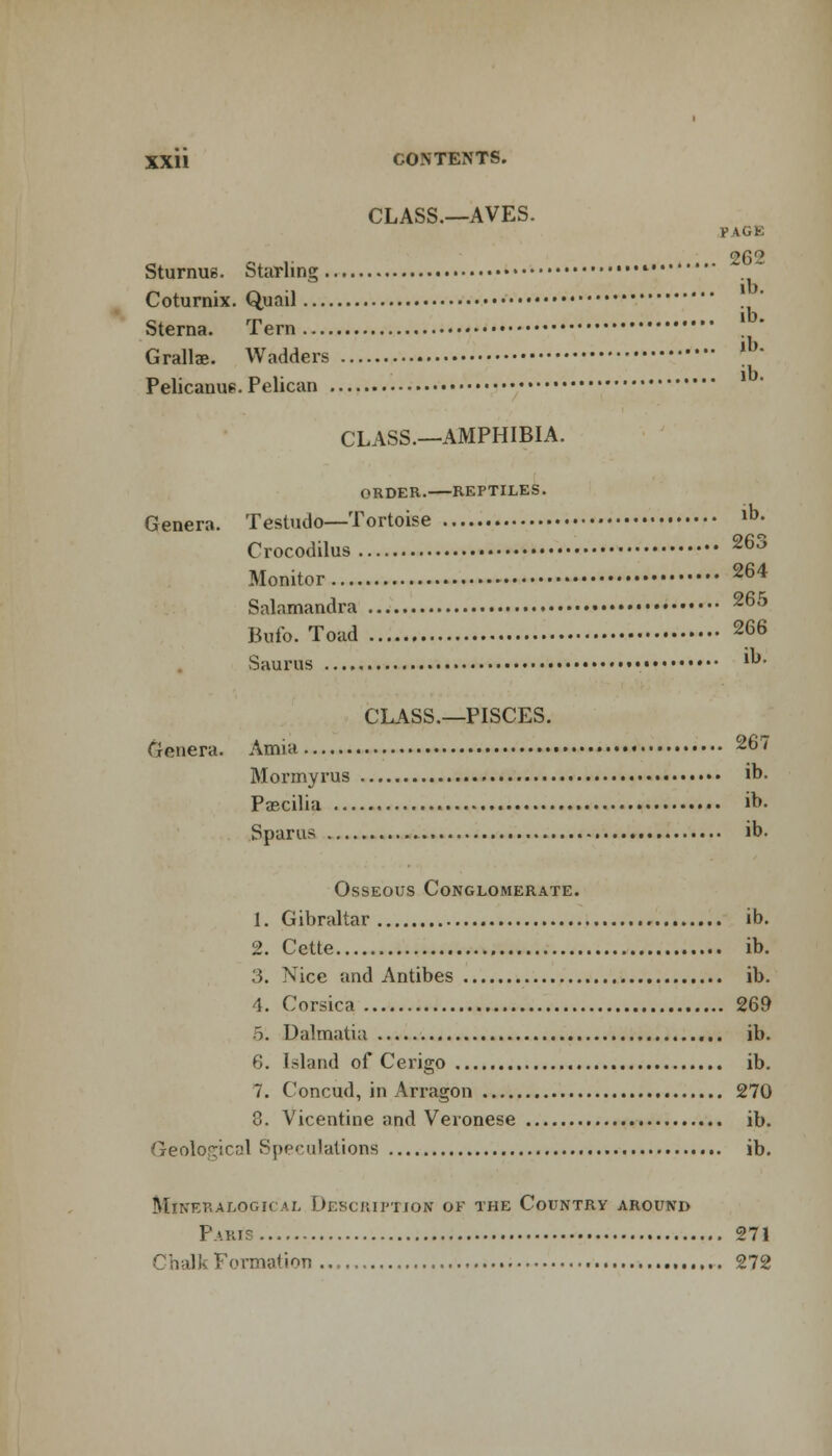 CLASS.—AVES. p 1G1 c, . 262 Sturnus. Starling  • Cotumix. Quail Sterna. Tern Grallae. Wadders Pelicanus. Pelican CLASS.—AMPHIBIA. ORDER. REPTILES. Genera. Testudo—Tortoise lb^ Crocodilus 263 Monitor 264 Salamandra 265 Bufo. Toad 266 Saurus ib- CLASS.—PISCES. Genera. Amia 267 Mormyrus ib. Pascilia ib. Sparus ib. Osseous Conglomerate. 1. Gibraltar ib. 2. Cette ib. 3. Nice and Antibes ib. 4. Corsica 269 o. Dalmatia ib. 6. Island of Cerigo ib. 7. Concud, in Arragon 270 3. Vicentine and Veronese ib. Geolo^icnl Speculations ib. mlneralogical description ok the country around Paris 271 Chal i-- Fo rmatioii 272