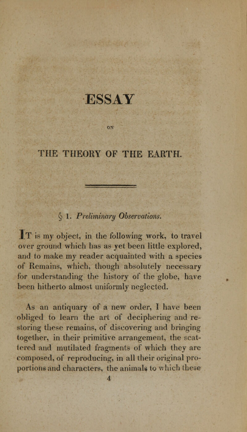 ESSAY ON THE THEORY OF THE EARTH. § 1. Preliminary Observations. XT is my object, in the following work, to travel over ground which has as jet been little explored, and to make my reader acquainted with a species of Remains, which, though absolutely necessary for understanding the history of the globe, have been hitherto almost uniformly neglected. As an antiquary of a new order, I have been obliged to learn the art of deciphering and re- storing these remains, of discovering and bringing together, in their primitive arrangement, the scat- tered and mutilated fragments of which they are composed, of reproducing, in all their original pro- portions and characters, the animals to which these 4