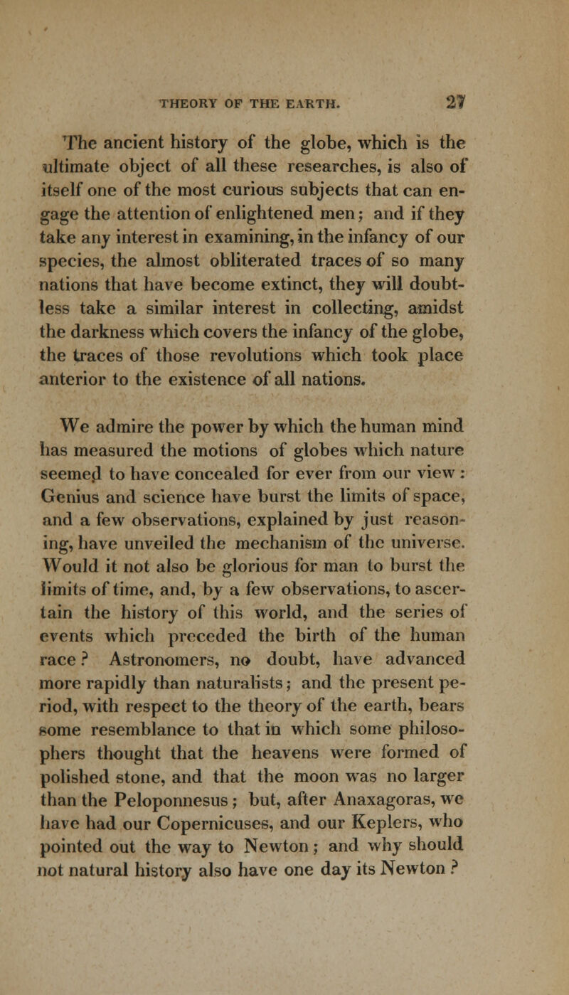 The ancient history of the globe, which is the ultimate object of all these researches, is also of itself one of the most curious subjects that can en- gage the attention of enlightened men; and if they take any interest in examining, in the infancy of our species, the almost obliterated traces of so many nations that have become extinct, they will doubt- less take a similar interest in collecting, amidst the darkness which covers the infancy of the globe, the traces of those revolutions which took place anterior to the existence of all nations. We admire the power by which the human mind has measured the motions of globes which nature seemed to have concealed for ever from our view : Genius and science have burst the limits of space, and a few observations, explained by just reason- ing, have unveiled the mechanism of the universe. Would it not also be glorious for man to burst the limits of time, and, by a few observations, to ascer- tain the history of this world, and the series of events which preceded the birth of the human race ? Astronomers, no doubt, have advanced more rapidly than naturalists; and the present pe- riod, with respect to the theory of the earth, bears some resemblance to that in which some philoso- phers thought that the heavens were formed of polished stone, and that the moon was no larger than the Peloponnesus; but, after Anaxagoras, we have had our Copernicuses, and our Keplers, who pointed out the way to Newton; and why should not natural history also have one day its Newton ?