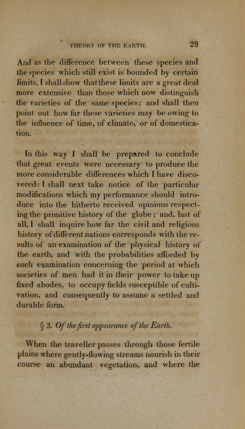 And as the difference between these species and the species which still exist, is bounded by certain limits, I shall show that these limits are a great deal more extensive than those which now distinguish the varieties of the same species; and shall then point out how far these varieties may be owing to the influence of time, of climate, or of domestica- tion. In this way I shall be prepared to conclude that great events were necessary to produce the more considerable differences which I have disco- vered: I shall next take notice of the particular modifications which my performance should intro- duce into the hitherto received opinions respect- ing the primitive history of the globe; and, last of all, I shall inquire how far the civil and religious history of different nations corresponds with the re- sults of an examination of the physical history of the earth, and with the probabilities afforded by such examination concerning the period at which societies of men had it in their power to take up fixed abodes, to occupy fields susceptible of culti- vation, and consequently to assume a settled and durable form. § 3. Of the first appearance of the Earth. When the traveller passes through those fertile plains where gently-flowing streams nourish in their course an abundant vegetation, and where the