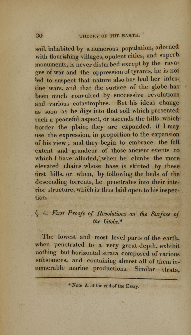 soil, inhabited by a numerous population, adorned with nourishing villages, opulent cities, and superb monuments, is never disturbed except by the rava- ges of war and the oppression of tyrants, he is not led to suspect that nature also has had her intes- tine wars, and that the surface of the globe has been much convulsed by successive revolutions and various catastrophes. But his ideas change as soon as he digs into that soil which presented such a peaceful aspect, or ascends the hills which border the plain; they are expanded, if I may use the expression, in proportion to the expansion of his view ; and they begin to embrace the full extent and grandeur of those ancient events to which I have alluded,'when he climbs the more elevated chains whose base is skirted by these first hills, or when, by following the beds of the descending torrents, he penetrates into their inte- rior structure, which is thus laid open to his inspec- tion. § 4. First Proofs of Revolutions on the Surface of the Globe* The lowest and most level parts of the earth, when penetrated to a very great depth, exhibit nothing but horizontal strata composed of various substances, and containing almost all of them in- numerable marine productions. Similar strata, * Note A. at the end of the Essay.