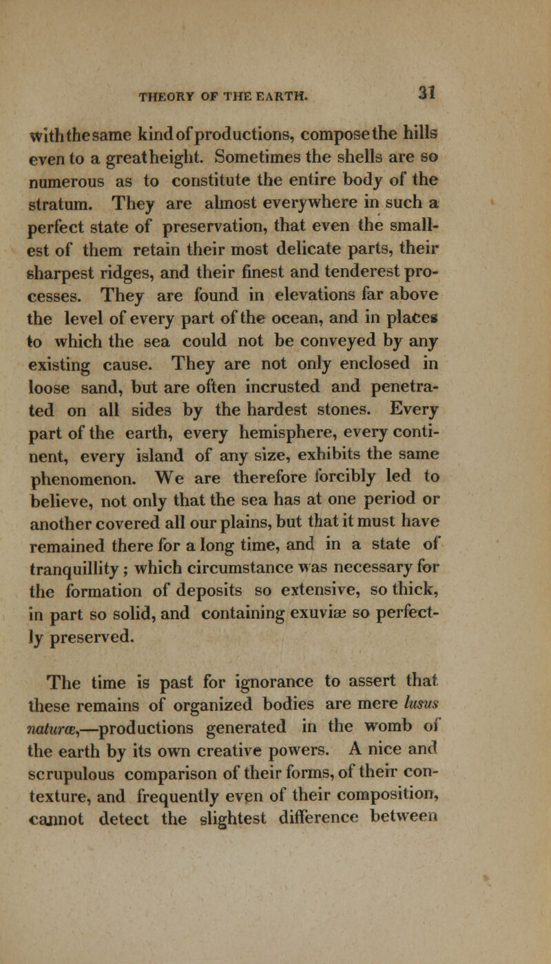 with the same kind of productions, compose the hills even to a great height. Sometimes the shells are so numerous as to constitute the entire body of the stratum. They are almost everywhere in such a perfect state of preservation, that even the small- est of them retain their most delicate parts, their sharpest ridges, and their finest and tenderest pro- cesses. They are found in elevations far above the level of every part of the ocean, and in places to which the sea could not be conveyed by any existing cause. They are not only enclosed in loose sand, but are often incrusted and penetra- ted on all sides by the hardest stones. Every part of the earth, every hemisphere, every conti- nent, every island of any size, exhibits the same phenomenon. We are therefore forcibly led to believe, not only that the sea has at one period or another covered all our plains, but that it must have remained there for a long time, and in a state of tranquillity; which circumstance was necessary for the formation of deposits so extensive, so thick, in part so solid, and containing exuviae so perfect- ly preserved. The time is past for ignorance to assert that these remains of organized bodies are mere lusvs naturce,—productions generated in the womb of the earth by its own creative powers. A nice and scrupulous comparison of their forms, of their con- texture, and frequently even of their composition, cannot detect the slightest difference between