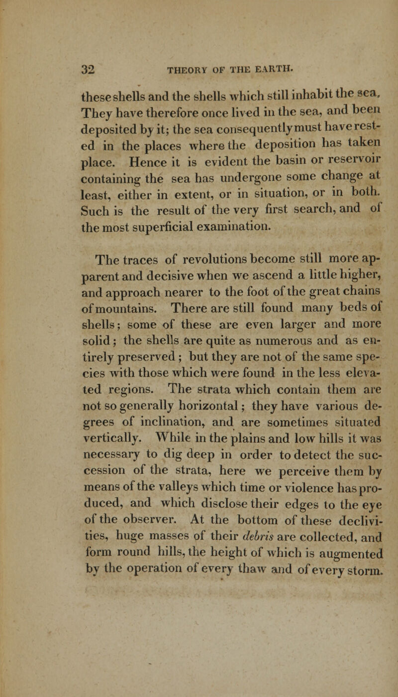 these shells and the shells which still inhabit the sea, They have therefore once lived in the sea, and been deposited by it; the sea consequently must have rest- ed in the places where the deposition has taken place. Hence it is evident the basin or reservoir containing the sea has undergone some change at least, either in extent, or in situation, or in both. Such is the result of the very first search, and of the most superficial examination. The traces of revolutions become still more ap- parent and decisive when we ascend a little higher, and approach nearer to the foot of the great chains of mountains. There are still found many beds of shells; some of these are even larger and more solid; the shells are quite as numerous and as en- tirely preserved; but they are not of the same spe- cies with those which were found in the less eleva- ted regions. The strata which contain them are not so generally horizontal; they have various de- grees of inclination, and are sometimes situated vertically. While in the plains and low hills it was necessary to dig deep in order to detect the suc- cession of the strata, here we perceive them by means of the valleys which time or violence has pro- duced, and which disclose their edges to the eye of the observer. At the bottom of these declivi- ties, huge masses of their debris are collected, and form round hills, the height of which is augmented by the operation of every thaw and of every storm.