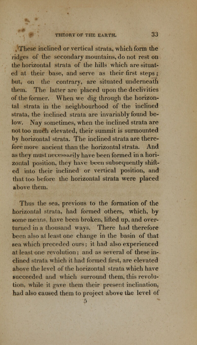 »,. THEORY OF THE EARTH. 33 These inclined or vertical strata, which form the ridges of the secondary mountains, do not rest on the horizontal strata of the hills which are situat- ed at their base, and serve as their first steps; but, on the contrary, are situated underneath them. The latter are placed upon the declivities of the former. When we dig through the horizon- tal strata in the neighbourhood of the inclined strata, the inclined strata are invariably found be- low. Nay sometimes, when the inclined strata are not too much elevated, their summit is surmounted by horizontal strata. The inclined strata are there- fore more ancient than the horizontal strata. And as they must necessarily have been formed in a hori- zontal position, they have been subsequently shift- ed into their inclined or vertical position, and that too before the horizontal strata were placed above them. Thus the sea, previous to the formation of the horizontal strata, had formed others, which, by some means, have been broken, lifted up, and over- turned in a thousand ways. There had therefore been also at least one change in the basin of that sea which preceded ours; it had also experienced at least one revolution; and as several of these in- clined strata which it had formed first, are elevated above the level of the horizontal strata which have succeeded and which surround them, this revolu- tion, while it gave them their present inclination, had also caused them to project above the level of