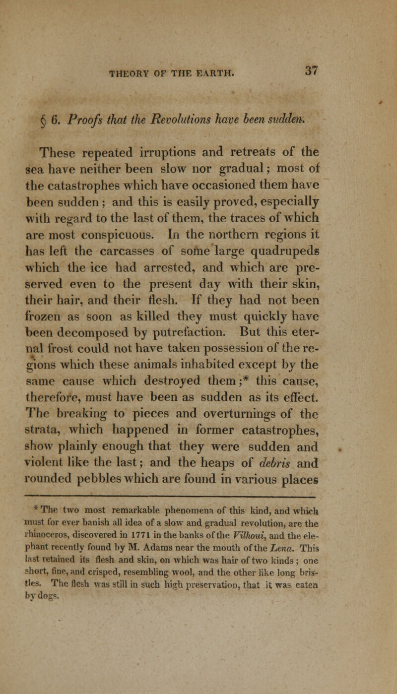 § 6. Proofs that the Revolutions have been sudden. These repeated irruptions and retreats of the sea have neither been slow nor gradual; most of the catastrophes which have occasioned them have been sudden ; and this is easily proved, especially with regard to the last of them, the traces of which are most conspicuous. In the northern regions it has left the carcasses of some large quadrupeds which the ice had arrested, and which are pre- served even to the present day with their skin, their hair, and their flesh. If they had not been frozen as soon as killed they must quickly have been decomposed by putrefaction. But this eter- nal frost could not have taken possession of the re- gions which these animals inhabited except by the same cause which destroyed them ;# this cause, therefore, must have been as sudden as its effect. The breaking to pieces and overturnings of the strata, which happened in former catastrophes, show plainly enough that they were sudden and violent like the last; and the heaps of debris and rounded pebbles which are found in various places * The two most remarkable phenomena of this kind, and which must for ever banish all idea of a slow and gradual revolution, are the rhinoceros, discovered in 1771 in the banks of the Vilhoui, and the ele- phant recently found by M. Adams near the mouth of the Lena. This last retained its flesh and skin, on which was hair of two kinds ; one ?hort, fine, and crisped, resembling wool, and the other Hke long bris- tlea. The flesh was still in such high preservation, that it was eaten by dogs.