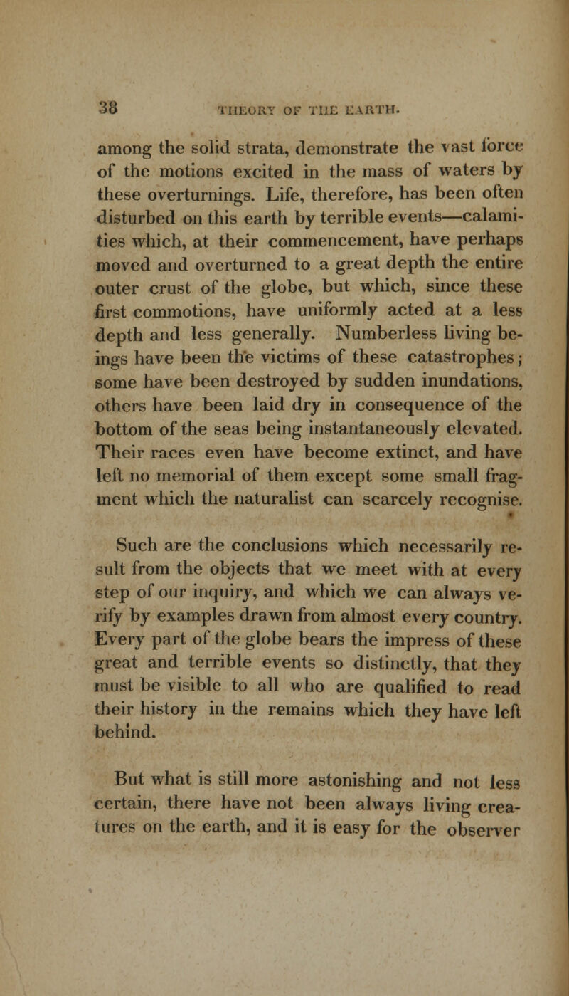 among the solid strata, demonstrate the vast force of the motions excited in the mass of waters by these overturnings. Life, therefore, has been often disturbed on this earth by terrible events—calami- ties which, at their commencement, have perhaps moved and overturned to a great depth the entire outer crust of the globe, but which, since these first commotions, have uniformly acted at a less depth and less generally. Numberless living be- ings have been the victims of these catastrophes; some have been destroyed by sudden inundations, others have been laid dry in consequence of the bottom of the seas being instantaneously elevated. Their races even have become extinct, and have left no memorial of them except some small frag- ment which the naturalist can scarcely recognise. Such are the conclusions which necessarily re- sult from the objects that we meet with at every step of our inquiry, and which we can always ve- rify by examples drawn from almost every country. Every part of the globe bears the impress of these great and terrible events so distinctly, that they must be visible to all who are qualified to read their history in the remains which they have left behind. But what is still more astonishing and not less certain, there have not been always living crea- tures on the earth, and it is easy for the observer