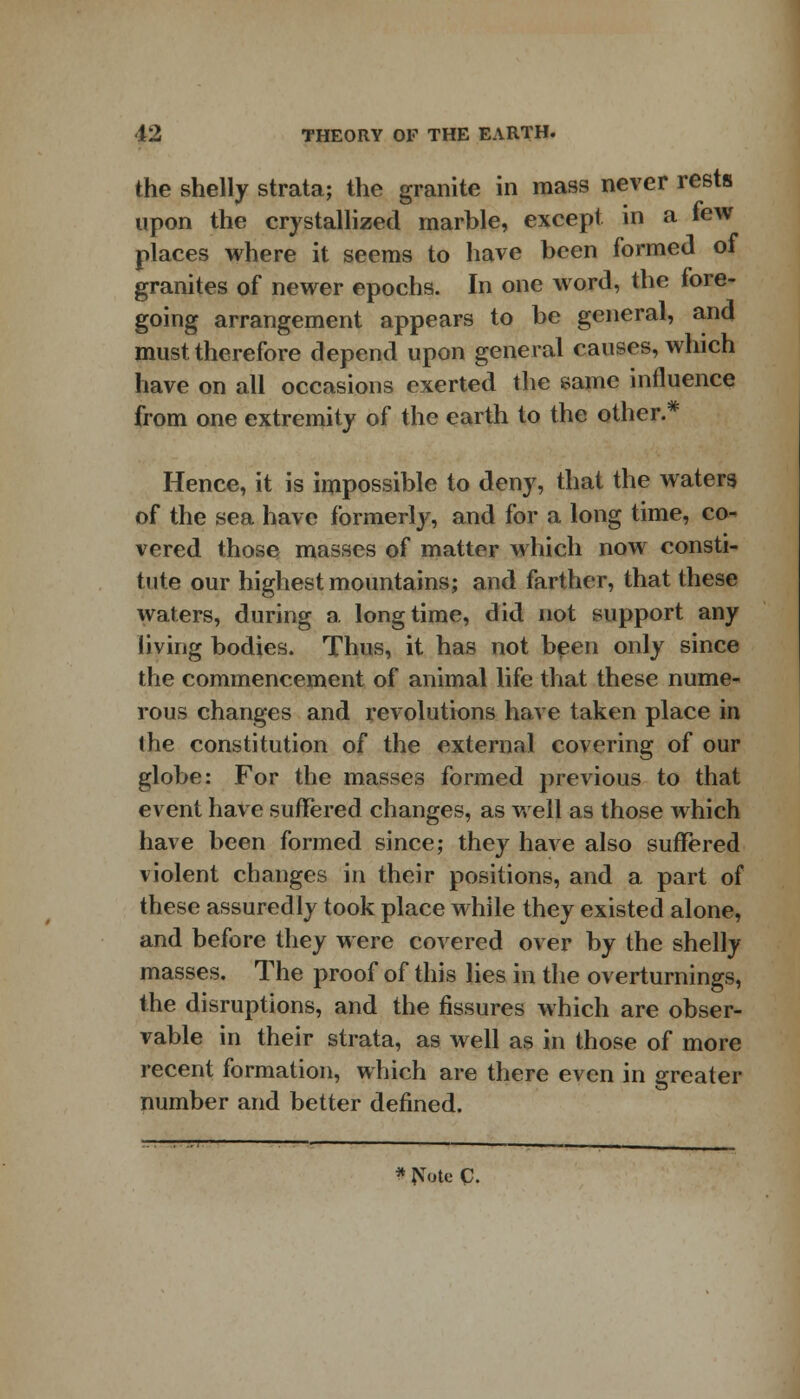 the shelly strata; the granite in mass never rests upon the crystallized marble, except in a tew places where it seems to have been formed of granites of newer epochs. In one word, the fore- going arrangement appears to be general, ana must therefore depend upon general causes, which have on all occasions exerted the same influence from one extremity of the earth to the other.* Hence, it is impossible to deny, that the waters of the sea have formerly, and for a long time, co- vered those masses of matter which now consti- tute our highest mountains; and farther, that these waters, during a. longtime, did not support any living bodies. Thus, it has not been only since the commencement of animal life that these nume- rous changes and revolutions have taken place in the constitution of the external covering of our globe: For the masses formed previous to that event have suffered changes, as well as those which have been formed since; they have also suffered violent changes in their positions, and a part of these assuredly took place while they existed alone, and before they were covered over by the shelly masses. The proof of this lies in the overturnings, the disruptions, and the fissures which are obser- vable in their strata, as well as in those of more recent formation, which are there even in greater number and better defined.