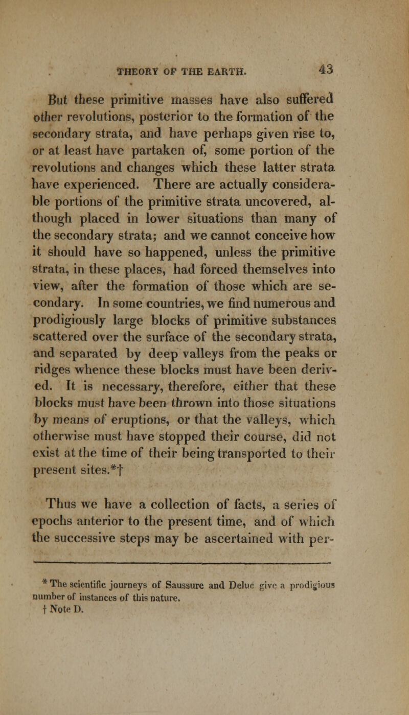 But these primitive masses have also suffered other revolutions, posterior to the formation of the secondary strata, and have perhaps given rise to, or at least have partaken of, some portion of the revolutions and changes which these latter strata have experienced. There are actually considera- ble portions of the primitive strata uncovered, al- though placed in lower situations than many of the secondary strata; and we cannot conceive how it should have so happened, unless the primitive strata, in these places, had forced themselves into view, after the formation of those which are se- condary. In some countries, we find numerous and prodigiously large blocks of primitive substances scattered over the surface of the secondary strata, and separated by deep valleys from the peaks or ridges whence these blocks must have been deriv- ed. It is necessary, therefore, either that these blocks must have been thrown into those situations by means of eruptions, or that the valleys, which otherwise must have stopped their course, did not exist at the time of their being transported to their present sites.*f Thus we have a collection of facts, a series of epochs anterior to the present time, and of which the successive steps may be ascertained with per- * The scientific journeys of Saussure and DeJuc pive a prodigious number of instances of this nature, t Note I).