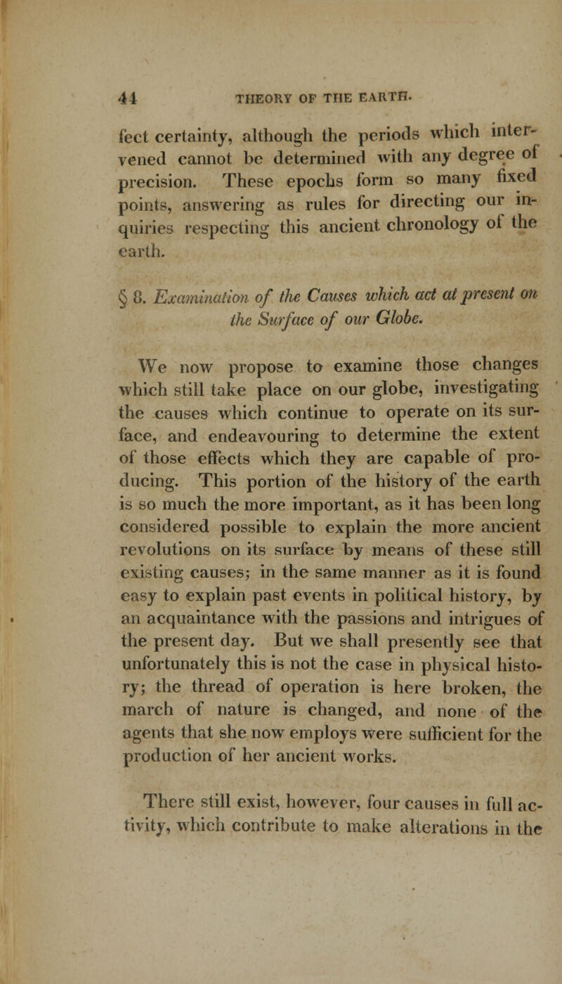 feet certainty, although the periods which inter- vened cannot be determined with any degree of precision. These epochs form so many fixed points, answering as rules for directing our in- quiries respecting this ancient chronology of the earth. § 8. Examination of the Causes which act at present on the Surface of our Globe. We now propose to examine those changes which still take place on our globe, investigating the causes which continue to operate on its sur- face, and endeavouring to determine the extent of those effects which they are capable of pro- ducing. This portion of the history of the earth is so much the more important, as it has been long considered possible to explain the more ancient revolutions on its surface by means of these still existing causes; in the same manner as it is found easy to explain past events in political history, by an acquaintance with the passions and intrigues of the present day. But we shall presently see that unfortunately this is not the case in physical histo- ry; the thread of operation is here broken, the march of nature is changed, and none of the agents that she now employs were sufficient for the production of her ancient works. There still exist, however, four causes in full ac- tivity, which contribute to make alterations in the