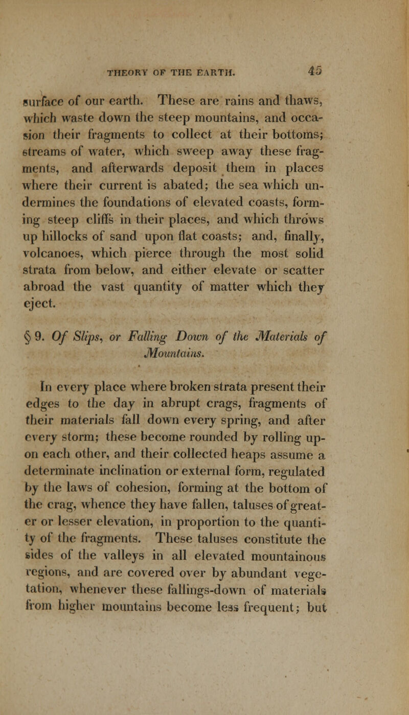 surface of our earth. These are rains and thaws, which waste down the steep mountains, and occa- sion their fragments to collect at their bottoms; streams of water, which sweep away these frag- ments, and afterwards deposit them in places where their current is abated; the sea which un- dermines the foundations of elevated coasts, form- ing steep cliffs in their places, and which throws up hillocks of sand upon flat coasts; and, finally, volcanoes, which pierce through the most solid strata from below, and either elevate or scatter- abroad the vast quantity of matter which they eject. § 9. Of Slips, or Falling Down of the Materials of Mountains. In every place where broken strata present their edges to the day in abrupt crags, fragments of their materials fall down every spring, and after every storm; these become rounded by rolling up- on each other, and their collected heaps assume a determinate inclination or external form, regulated by the laws of cohesion, forming at the bottom of the crag, whence they have fallen, taluses of great- er or lesser elevation, in proportion to the quanti- ty of the fragments. These taluses constitute the sides of the valleys in all elevated mountainous regions, and are covered over by abundant vege- tation, whenever these fallings-down of materials from higher mountains become leas frequent; but