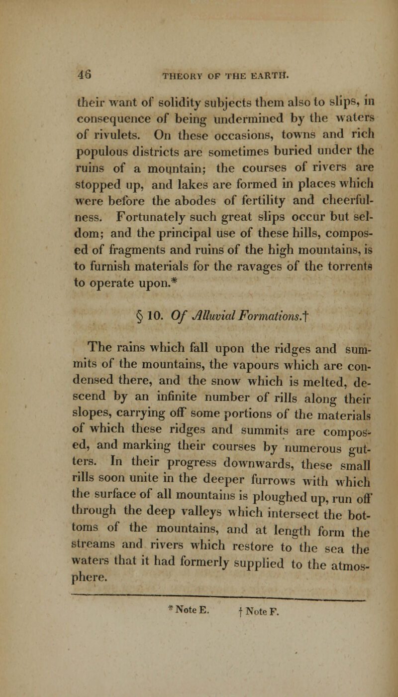 their want of solidity subjects them also to slips, in consequence of being undermined by the waters of rivulets. On these occasions, towns and rich populous districts are sometimes buried under the ruins of a mountain; the courses of rivers are stopped up, and lakes are formed in places which were before the abodes of fertility and cheerful- ness. Fortunately such great slips occur but sel- dom; and the principal use of these hills, compos- ed of fragments and ruins of the high mountains, is to furnish materials for the ravages of the torrents to operate upon.* § 10. Of Alluvial Formations.^ The rains which fall upon the ridges and sum- mits of the mountains, the vapours which are con- densed there, and the snow which is melted, de- scend by an infinite number of rills along their slopes, carrying off some portions of the materials of which these ridges and summits are compos- ed, and marking their courses by numerous gut- ters. In their progress downwards, these small rills soon unite in the deeper furrows with which the surface of all mountains is ploughed up, run off through the deep valleys which intersect the bot- toms of the mountains, and at length form the streams and rivers which restore to the sea the waters that it had formerly supplied to the atmos- phere. * Note E. f Note F.