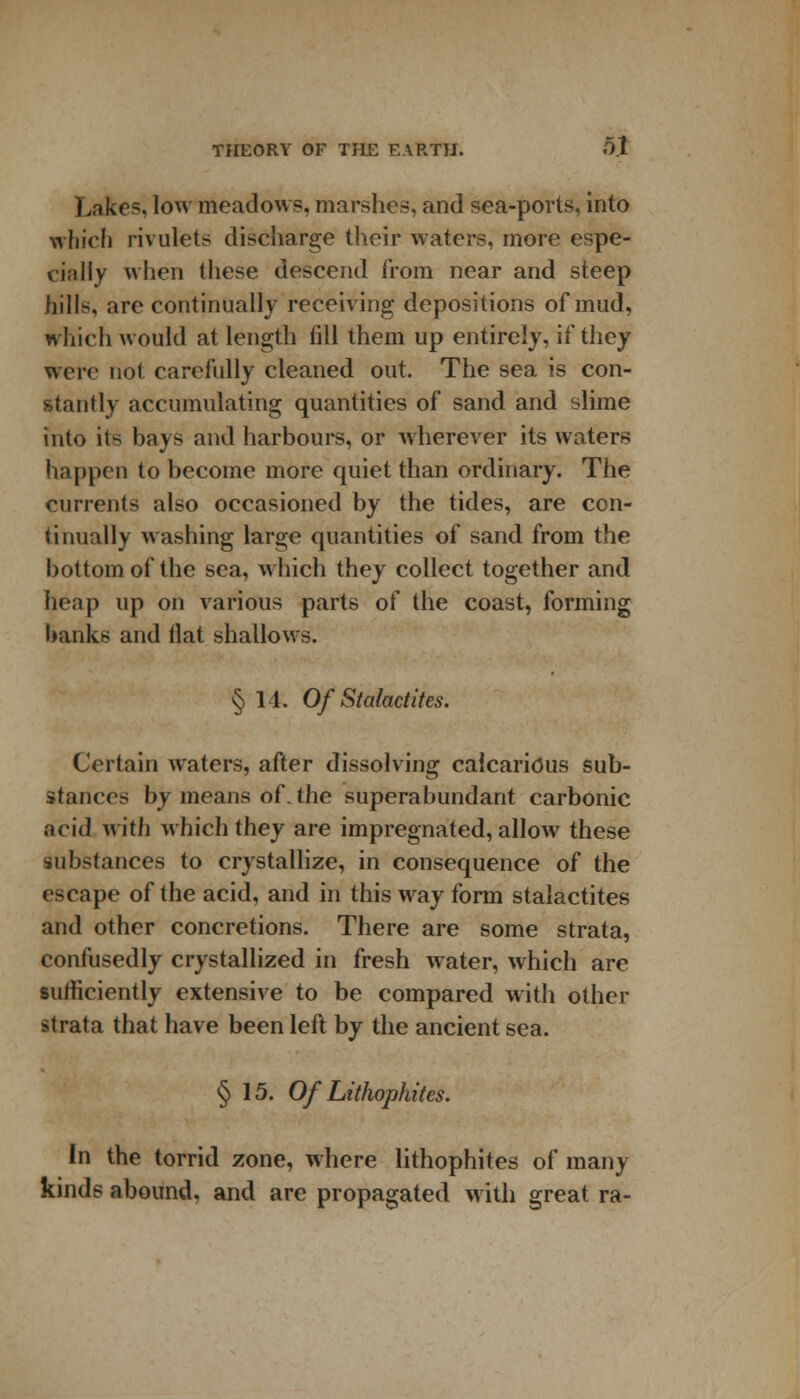 Lakes, low meadows, marshes, and sea-ports, into which rivulets discharge their waters, more espe- cially when these descend from near and steep hills, are continually receiving depositions of mud, which would at length till them up entirely, if they were not carefully cleaned out. The sea is con- stantly accumulating quantities of sand and slime into its bays and harbours, or wherever its waters happen to become more quiet than ordinary. The currents also occasioned by the tides, are con- tinually washing large quantities of sand from the bottom of the sea, which they collect together and heap up on various parts of the coast, forming banks and tlat shallows. § 11. Of Stalactites. Certain waters, after dissolving calcaneus sub- stances by means of. the superabundant carbonic acid with which they are impregnated, allow these substances to crystallize, in consequence of the escape of the acid, and in this way form stalactites and other concretions. There are some strata, confusedly crystallized in fresh water, which are sufficiently extensive to be compared with other strata that have been left by the ancient sea. § 15. Of Lithophites. In the torrid zone, where lithophites of many kinds abound, and are propagated with great ra-