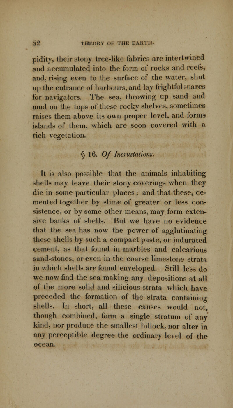 pidity, their stony tree-like fabrics are intertwined and accumulated into the form of rocks and reefs, and, rising even to the surface of the water, shut up the entrance of harbours, and lay frightful snares for navigators. The sea, throwing up sand and mud on the tops of these rocky shelves, sometimes raises them above its own proper level, and forms islands of them, which are soon covered with a rich vegetation. §16. Of Incrustations. It is also possible that the animals inhabiting shells may leave their stony coverings when they die in some particular places; and that these, ce- mented together by slime of greater or less con- sistence, or by some other means, may form exten- sive banks of shells. But we have no evidence that the sea has now the power of agglutinating these shells by such a compact paste, or indurated cement, as that found in marbles and calcarious sand-stones, or even in the coarse limestone strata in which shells are found enveloped. Still less do we now find the sea making any depositions at all of the more solid and silicious strata which have preceded the formation of the strata containing shells. In short, all these causes would not, though combined, form a single stratum of any kind, nor produce the smallest hillock, nor alter in any perceptible degree the ordinary level of the ocean.