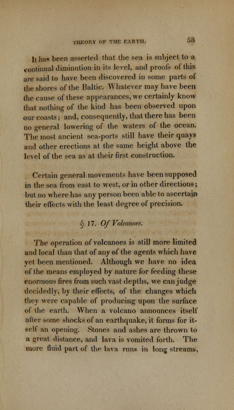 It has been asserted that the sea is subject to a continual diminution in its level, and proofs of this are said to have been discovered in some parts of the shores of the Baltic. Whatever may have been the cause of these appearances, we certainly know that nothing of the kind has been observed upon our coasts; and, consequently, that there has been no general lowering of the waters of the ocean. The most ancient sea-ports still have their quays and other erections at the same height above the level of the sea as at their first construction. Certain general movements have been supposed in the sea from east to west, or in other directions; but no where has any person been able to ascertain their effects with the least degree of precision. § 17. Of Volcanoes. The operation of volcanoes is still more limited and local than that of any of the agents which have yet been mentioned. Although we have no idea of the means employed by nature for feeding these enormous fires from such vast depths, we can judge decidedly, by their effects, of the changes which they were capable of producing upon the surface of the earth. When a volcano announces itself after some shocks of an earthquake, it forms for it- self an opening. Stones and ashes are thrown to a great distance, and lava is vomited forth. The more fluid part of the lava runs in long streams,