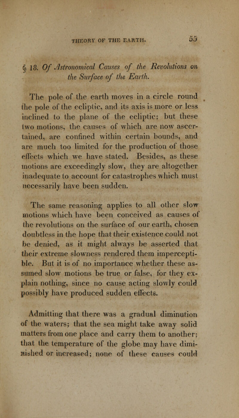 & 18. Of Astronomical Causes of the Revolutions on the Surface of the Earth. The pole of the earth moves in a circle round the pole of the ecliptic, and its axis is more or less inclined to the plane of the ecliptic; but these two motions, the causes of which are now ascer- tained, are confined within certain bounds, and are much too limited for the production of those effects which we have stated. Besides, as these motions are exceedingly slow, they are altogether inadequate to account for catastrophes which must necessarily have been sudden. The same reasoning applies to all other slow motions which have been conceived as causes of the revolutions on the surface of our earth, chosen doubtless in the hope that their existence could not be denied, as it might always be asserted that their extreme slowness rendered them impercepti- ble. But it is of no importance whether these as- sumed slow motions be true or false, for they ex- plain nothing, since no cause acting slowly could possibly have produced sudden effects. Admitting that there was a gradual diminution of the waters; that the sea might take away solid matters from one place and carry them to another; that the temperature of the globe may have dimi- nished or increased; none of these causes could