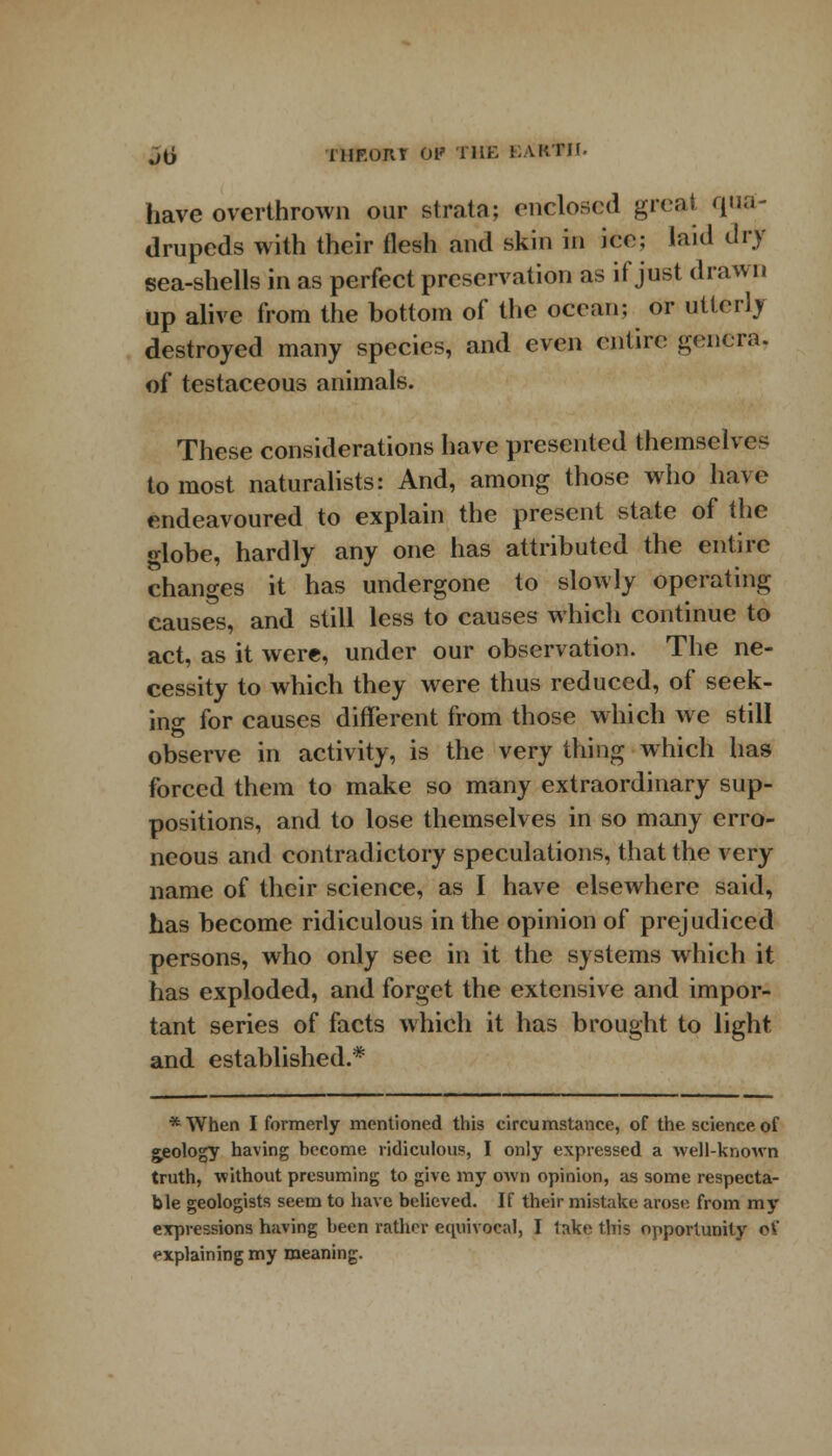 jti IHF.ORT Of THE KAKTII. have overthrown our strata; enclosed great qua- drupeds with their flesh and skin in ice; laid dry sea-shells in as perfect preservation as if just drawn up alive from the bottom of the ocean; or utterly destroyed many species, and even entire genera. of testaceous animals. These considerations have presented themselves to most naturalists: And, among those who have endeavoured to explain the present state of the o-lobe, hardly any one has attributed the entire changes it has undergone to slowly operating causes, and still less to causes which continue to act, as it were, under our observation. The ne- cessity to which they were thus reduced, of seek- ing for causes different from those which we still observe in activity, is the very thing which has forced them to make so many extraordinary sup- positions, and to lose themselves in so many erro- neous and contradictory speculations, that the very name of their science, as I have elsewhere said, has become ridiculous in the opinion of prejudiced persons, who only see in it the systems which it has exploded, and forget the extensive and impor- tant series of facts which it has brought to light and established.* *When I formerly mentioned this circumstance, of the science of geology having become ridiculous, I only expressed a well-known truth, without presuming to give my own opinion, as some respecta- ble geologists seem to have believed. If their mistake arose from my expressions having been rather equivocal, I lake this opportunity oV explaining my meaning.