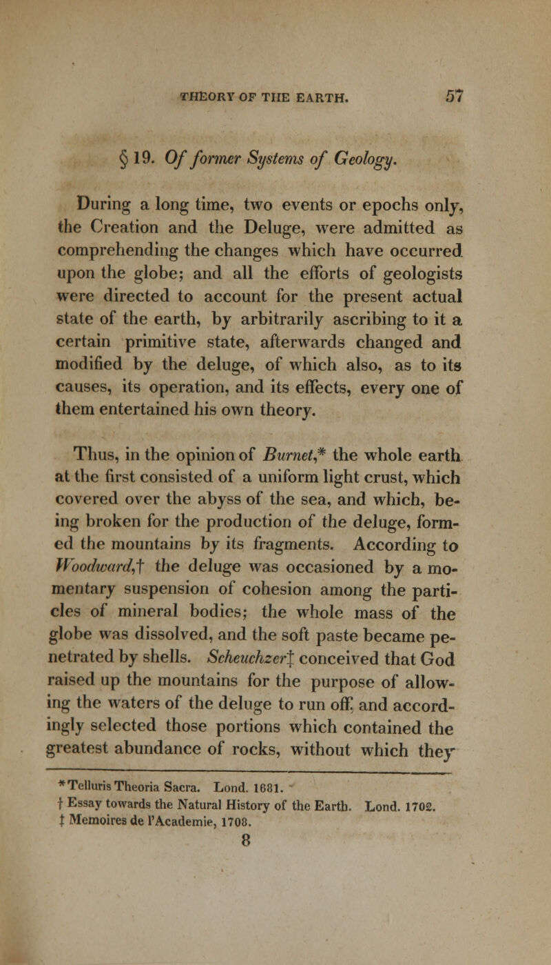 § 19. Of former Systems of Geology. During a long time, two events or epochs only, the Creation and the Deluge, were admitted as comprehending the changes which have occurred upon the globe; and all the efforts of geologists were directed to account for the present actual state of the earth, by arbitrarily ascribing to it a certain primitive state, afterwards changed and modified by the deluge, of which also, as to its causes, its operation, and its effects, every one of them entertained his own theory. Thus, in the opinion of Burnet* the whole earth at the first consisted of a uniform light crust, which covered over the abyss of the sea, and which, be- ing broken for the production of the deluge, form- ed the mountains by its fragments. According to Woodward,^ the deluge was occasioned by a mo- mentary suspension of cohesion among the parti- cles of mineral bodies; the whole mass of the globe was dissolved, and the soft paste became pe- netrated by shells. Scheuchzer\ conceived that God raised up the mountains for the purpose of allow- ing the waters of the deluge to run off and accord- ingly selected those portions which contained the greatest abundance of rocks, without which they * Telluris Theoria Sacra. Lond. 1681. t Essay towards the Natural History of the Earth. Lond. 1702. X Memoires de l'Academie, 1708. 8
