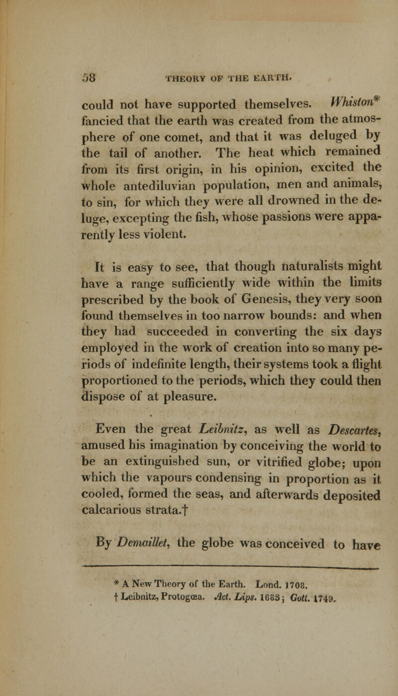 could not have supported themselves. Whiston fancied that the earth was created from the atmos- phere of one comet, and that it was deluged by the tail of another. The heat which remained from its first origin, in his opinion, excited the whole antediluvian population, men and animals, to sin, for which they were all drowned in the de- luge, excepting the fish, whose passions were appa- rently less violent. It is easy to see, that though naturalists might have a range sufficiently wide within the limits prescribed by the book of Genesis, they very soon found themselves in too narrow bounds: and when they had succeeded in converting the six days employed in the work of creation into so many pe- riods of indefinite length, their systems took a flight proportioned to the periods, which they could then dispose of at pleasure. Even the great Leibnitz, as well as Descartes, amused his imagination by conceiving the world to be an extinguished sun, or vitrified globe; upon which the vapours condensing in proportion as it cooled, formed the seas, and afterwards deposited calcarious strata.t By Demaillet, the globe was conceived to have * A New Theory of the Earth. Lond. 1703. t Leibnitz, Protogoea. Act. Lips. 1633; Cott. 1749.
