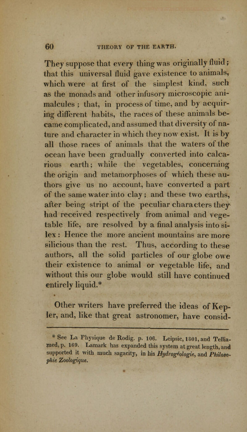 They suppose that every thing was originally fluid; that this universal fluid gave existence to animals, which were at first of the simplest kind, such as the monads and other infusory microscopic ani- malcules ; that, in process of time, and by acquir- ing different habits, the races of these animals be- came complicated, and assumed that diversity of na- ture and character in which they now exist. It is by all those races of animals that the waters of the ocean have been gradually converted into calca- rious earth; while the vegetables, concerning the origin and metamorphoses of which these au- thors give us no account, have converted a part of the same water into clay; and these two earths, after being stript of the peculiar characters they had received respectively from animal and vege- table life, are resolved by a final analysis into si- lex : Hence the more ancient mountains are more silicious than the rest. Thus, according to these authors, all the solid particles of our globe owe their existence to animal or vegetable life, and without this our globe would still have continued entirely liquid.* Other writers have preferred the ideas of Kep- ler, and, like that great astronomer, have consid- *See La Physique de Rodig. p. 106. Leipsic, 1801, and Tellia- med, p. 169. Lamark has expanded this system at great length, and supported it with much sagacity, in his Hydrogeologie, and Philoso- phic Zoologique.
