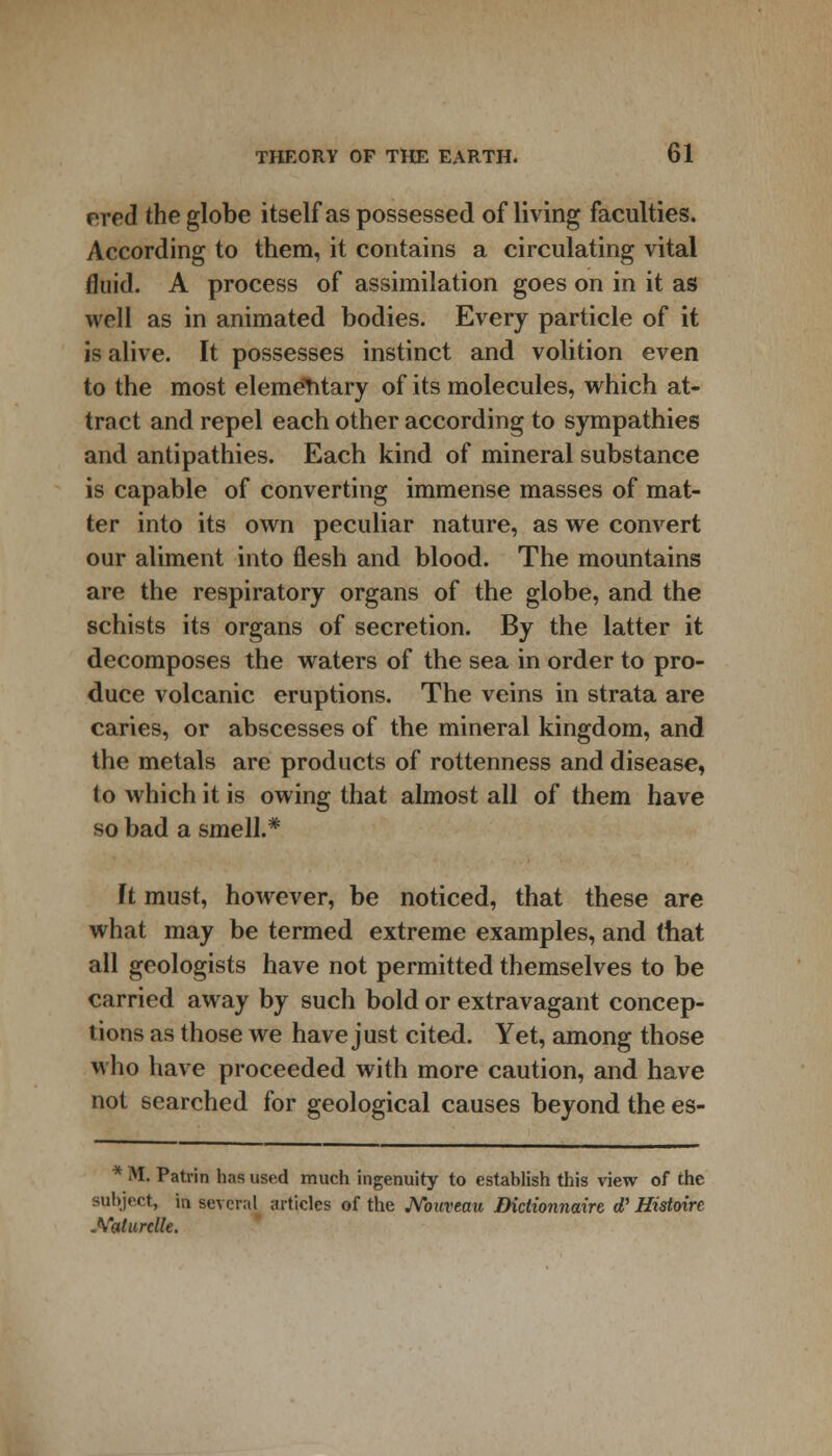 nred the globe itself as possessed of living faculties. According to them, it contains a circulating vital fluid. A process of assimilation goes on in it as well as in animated bodies. Every particle of it is alive. It possesses instinct and volition even to the most elementary of its molecules, which at- tract and repel each other according to sympathies and antipathies. Each kind of mineral substance is capable of converting immense masses of mat- ter into its own peculiar nature, as we convert our aliment into flesh and blood. The mountains are the respiratory organs of the globe, and the schists its organs of secretion. By the latter it decomposes the waters of the sea in order to pro- duce volcanic eruptions. The veins in strata are caries, or abscesses of the mineral kingdom, and the metals are products of rottenness and disease, to which it is owing that almost all of them have so bad a smell.* Ft must, however, be noticed, that these are what may be termed extreme examples, and that all geologists have not permitted themselves to be carried away by such bold or extravagant concep- tions as those we have just cited. Yet, among those who have proceeded with more caution, and have not searched for geological causes beyond the es- * M. Patrin has used much ingenuity to establish this view of the subject, in several articles of the Nouveau Didionnaire d' Histoirc .Yaturclle.