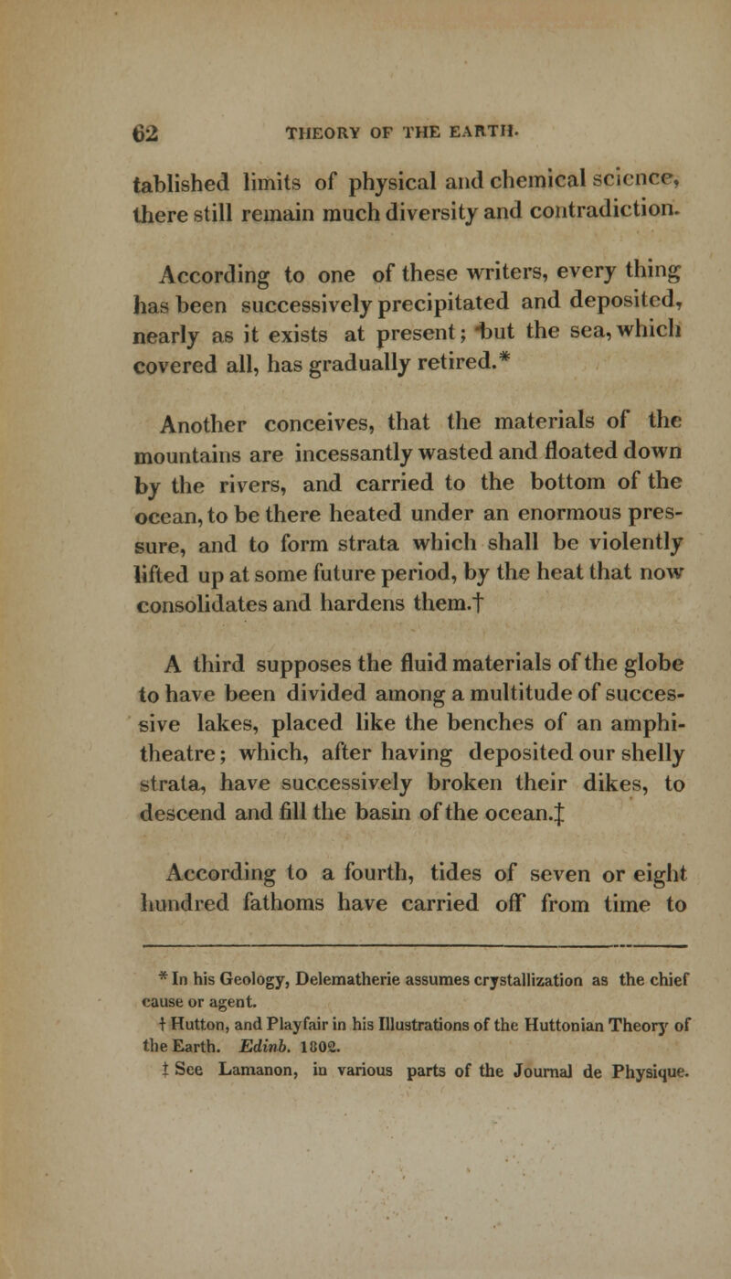 tablished limits of physical and chemical science, there still remain much diversity and contradiction. According to one of these writers, every thing has been successively precipitated and deposited, nearly as it exists at present; -but the sea,which covered all, has gradually retired.* Another conceives, that the materials of the mountains are incessantly wasted and floated down by the rivers, and carried to the bottom of the ocean, to be there heated under an enormous pres- sure, and to form strata which shall be violently lifted up at some future period, by the heat that now consolidates and hardens them.t A third supposes the fluid materials of the globe to have been divided among a multitude of succes- sive lakes, placed like the benches of an amphi- theatre ; which, after having deposited our shelly strata, have successively broken their dikes, to descend and fill the basin of the ocean.J According to a fourth, tides of seven or eight hundred fathoms have carried off from time to * In his Geology, Delematherie assumes crystallization as the chief cause or agent. t Hutton, and Playfair in his Illustrations of the Huttonian Theory of the Earth. Edinb. 1802. t See Lamanon, in various parts of the Journal de Physique.