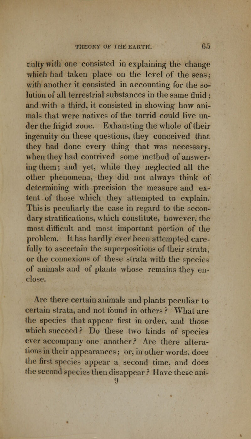 culty with one consisted in explaining the change which had taken place on the level of the seas; with another it consisted in accounting for the so- lution of all terrestrial substances in the same fluid; and with a third, it consisted in showing how ani- mals that were natives of the torrid could live un- der the frigid zone. Exhausting the whole of their ingenuity on these questions, they conceived that they had done every thing that was necessary, when they had contrived some method of answer- ing them; and yet, while they neglected all the other phenomena, they did not always think of determining with precision the measure and ex- tent of those which they attempted to explain. This is peculiarly the case in regard to the secon- dary stratifications, which constitute, however, the most difficult and most important portion of the problem. It has hardly ever been attempted care- fully to ascertain the superpositions of their strata, or the connexions of these strata with the species of animals and of plants whose remains they en- close. Are there certain animals and plants peculiar to certain strata, and not found in others ? What are the species that appear first in order, and those which succeed ? Do these two kinds of species ever accompany one another ? Are there altera- tions in their appearances; or, in other words, does the first species appear a second time, and does the second species then disappear ? Have these ani- 9