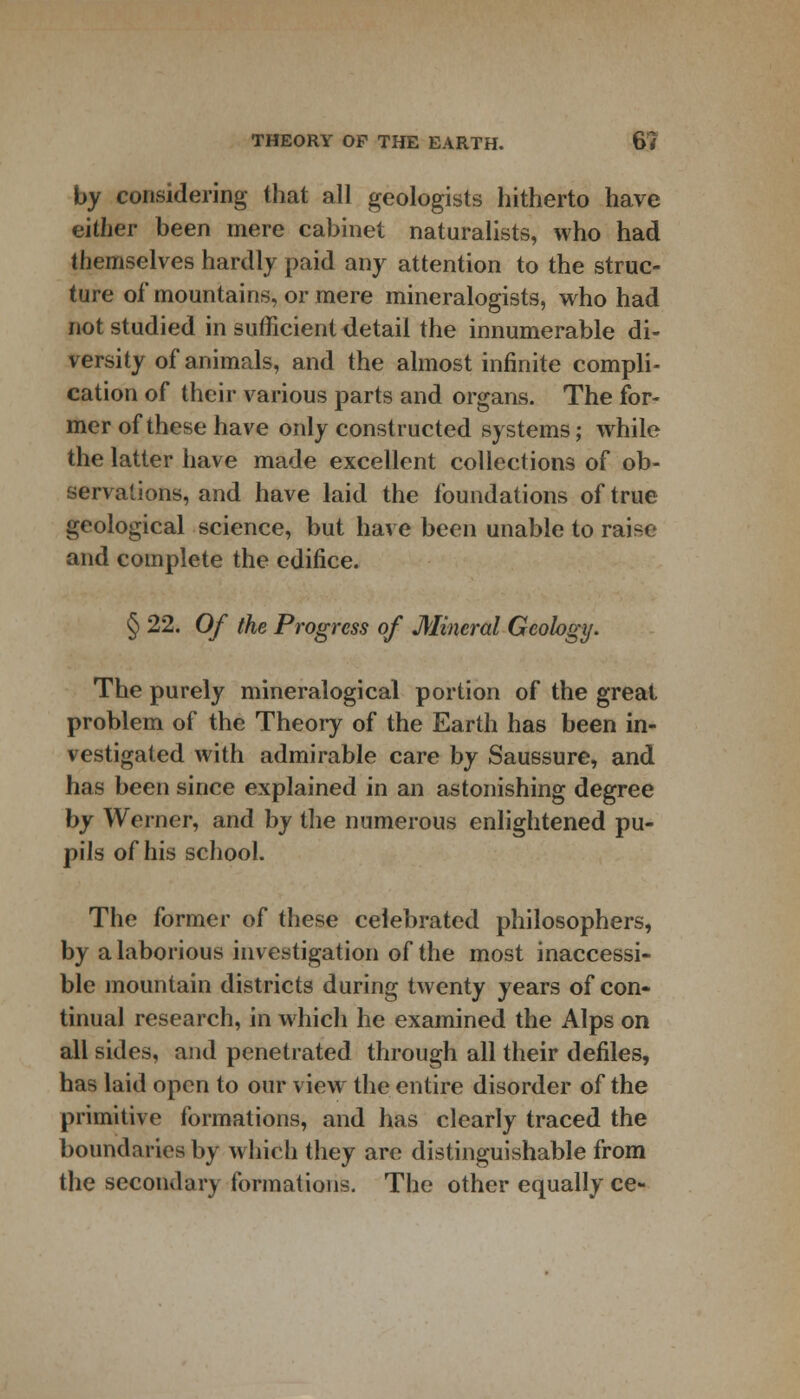 by considering that all geologists hitherto have either been mere cabinet naturalists, who had themselves hardly paid any attention to the struc- ture of mountains, or mere mineralogists, who had not studied in sufficient detail the innumerable di- versity of animals, and the almost infinite compli- cation of their various parts and organs. The for- mer of these have only constructed systems; while the latter have made excellent collections of ob- servations, and have laid the foundations of true geological science, but have been unable to raise and complete the edifice. § 22. Of the Progress of Mineral Geology. The purely mineralogical portion of the great problem of the Theory of the Earth has been in- vestigated with admirable care by Saussure, and has been since explained in an astonishing degree by Werner, and by the numerous enlightened pu- pils of his school. The former of these celebrated philosophers, by a laborious investigation of the most inaccessi- ble mountain districts during twenty years of con- tinual research, in which he examined the Alps on all sides, and penetrated through all their defiles, has laid open to our view the entire disorder of the primitive formations, and has clearly traced the boundaries by which they are distinguishable from the secondary formations. The other equally ce-